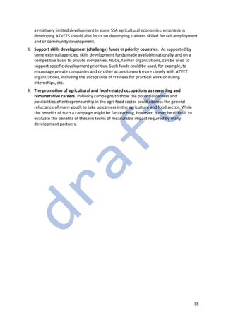 38
a relatively limited development in some SSA agricultural economies, emphasis in
developing ATVETS should also focus on developing trainees skilled for self-employment
and or community development.
8. Support skills development (challenge) funds in priority countries. As supported by
some external agencies, skills development funds made available nationally and on a
competitive basis to private companies, NGOs, farmer organizations, can be used to
support specific development priorities. Such funds could be used, for example, to
encourage private companies and or other actors to work more closely with ATVET
organizations, including the acceptance of trainees for practical work or during
internships, etc.
9. The promotion of agricultural and food-related occupations as rewarding and
remunerative careers. Publicity campaigns to show the potential careers and
possibilities of entrepreneurship in the agri-food sector could address the general
reluctance of many youth to take up careers in the agriculture and food sector. While
the benefits of such a campaign might be far-reaching, however, it may be difficult to
evaluate the benefits of these in terms of measurable impact required by many
development partners.
 
