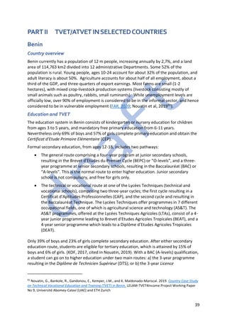 39
PART II TVET/ATVET INSELECTEDCOUNTRIES
Benin
Country overview
Benin currently has a population of 12 m people, increasing annually by 2,7%, and a land
area of 114,763 km2 divided into 12 administrative Departments. Some 52% of the
population is rural. Young people, ages 10-24 account for about 32% of the population, and
adult literacy is about 50%. Agriculture accounts for about half of all employment, about a
third of the GDP, and three-quarters of export earnings. Most farms are small (1-2
hectares), with mixed crop-livestock production systems (livestock consisting mostly of
small animals such as poultry, rabbits, small ruminants). While unemployment levels are
officially low, over 90% of employment is considered to be in the informal sector, and hence
considered to be in vulnerable employment (FAR, 2020; Nouatin et al, 201991).
Education and TVET
The education system in Benin consists of kindergarten or nursery education for children
from ages 3 to 5 years, and mandatory free primary education from 6-11 years.
Nevertheless only 69% of boys and 57% of girls complete primary education and obtain the
Certificat d'Etude Primaire Elémentaire (CEP).
Formal secondary education, from ages 12-18, includes two pathways:
• The general route comprising a four-year program at junior secondary schools,
resulting in the Brevet d’Etudes du Premier Cycle (BEPC) or “O-levels”, and a three-
year programme at senior secondary schools, resulting in the Baccalauréat (BAC) or
“A-levels”. This is the normal route to enter higher education. Junior secondary
school is not compulsory, and free for girls only.
• The technical or vocational route at one of the Lycées Techniques (technical and
vocational schools), comprising two three-year cycles; the first cycle resulting in a
Certificat d'Aptitudes Professionnelles (CAP), and the second cycle and resulting in
the Baccalauréat Technique. The Lycées Techniques offer programmes in 7 different
occupational fields, one of which is agricultural science and technology (AS&T). The
AS&T programmes, offered at the Lycées Techniques Agricoles (LTAs), consist of a 4-
year junior programme leading to Brevet d'Etudes Agricoles Tropicales (BEAT), and a
4-year senior programme which leads to a Diplôme d'Etudes Agricoles Tropicales
(DEAT).
Only 39% of boys and 23% of girls complete secondary education. After either secondary
education route, students are eligible for tertiary education, which is attained by 15% of
boys and 6% of girls. (KOF, 2017, cited in Nouatin, 2019). With a BAC (A-levels) qualification,
a student can go on to higher education under two main routes: a) the 3-year programme
resulting in the Diplôme de Technicien Supérieur (DTS); or b) the 3-year Licence
91
Nouatin, G., Bankole, R., Gandonou, E., Kemper, J.M., and K. Maldonado-Mariscal. 2019. Country Case Study
on Technical Vocational Education and Training (TVET) in Benin. LELAM-TVET4Income Project Working Paper
No 9, Université Abomey-Calavi (UAC) and ETH Zurich
 