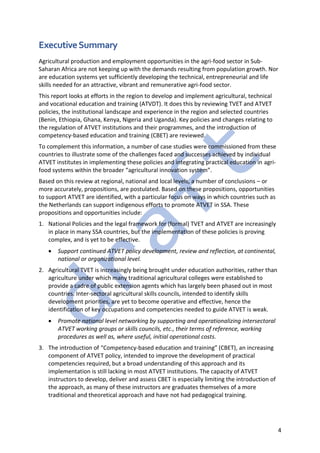 4
ExecutiveSummary
Agricultural production and employment opportunities in the agri-food sector in Sub-
Saharan Africa are not keeping up with the demands resulting from population growth. Nor
are education systems yet sufficiently developing the technical, entrepreneurial and life
skills needed for an attractive, vibrant and remunerative agri-food sector.
This report looks at efforts in the region to develop and implement agricultural, technical
and vocational education and training (ATVDT). It does this by reviewing TVET and ATVET
policies, the institutional landscape and experience in the region and selected countries
(Benin, Ethiopia, Ghana, Kenya, Nigeria and Uganda). Key policies and changes relating to
the regulation of ATVET institutions and their programmes, and the introduction of
competency-based education and training (CBET) are reviewed.
To complement this information, a number of case studies were commissioned from these
countries to illustrate some of the challenges faced and successes achieved by individual
ATVET institutes in implementing these policies and integrating practical education in agri-
food systems within the broader “agricultural innovation system”.
Based on this review at regional, national and local levels, a number of conclusions – or
more accurately, propositions, are postulated. Based on these propositions, opportunities
to support ATVET are identified, with a particular focus on ways in which countries such as
the Netherlands can support indigenous efforts to promote ATVET in SSA. These
propositions and opportunities include:
1. National Policies and the legal framework for (formal) TVET and ATVET are increasingly
in place in many SSA countries, but the implementation of these policies is proving
complex, and is yet to be effective.
• Support continued ATVET policy development, review and reflection, at continental,
national or organizational level.
2. Agricultural TVET is increasingly being brought under education authorities, rather than
agriculture under which many traditional agricultural colleges were established to
provide a cadre of public extension agents which has largely been phased out in most
countries. Inter-sectoral agricultural skills councils, intended to identify skills
development priorities, are yet to become operative and effective, hence the
identification of key occupations and competencies needed to guide ATVET is weak.
• Promote national level networking by supporting and operationalizing intersectoral
ATVET working groups or skills councils, etc., their terms of reference, working
procedures as well as, where useful, initial operational costs.
3. The introduction of “Competency-based education and training” (CBET), an increasing
component of ATVET policy, intended to improve the development of practical
competencies required, but a broad understanding of this approach and its
implementation is still lacking in most ATVET institutions. The capacity of ATVET
instructors to develop, deliver and assess CBET is especially limiting the introduction of
the approach, as many of these instructors are graduates themselves of a more
traditional and theoretical approach and have not had pedagogical training.
 