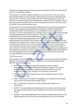 40
Professionnelle degree programme (considered to be equivalent to BSc), and, following the
Licence, a 1-year Master’s degree.
The Education Act of 2003 (modified in 2005) set two main priorities. First, every child in
Benin should complete primary education, without charge. Second, the majority pathway
should be TVET. However, and according to KOF 2017, cited in Nouatin et al, 2019, only
about 3% of secondary students (some 30,000) were enrolled in the TVET pathway. The Act
also emphasized that schools must train for self-employment as well as to meet the needs
of the public service and the private sector.
An alternative, less formal and growing TVET pathway open to primary school graduates is
the three-year dual apprenticeship programme leading to a Certificat de Qualification
Professionnelle (CQP). The CQP however, does not qualify as entry to further formal
education or training. Those who did not complete primary can also access the CQP through
a remedial apprenticeship of three to five years. The CQP is a relatively new program
established as part of recent reform efforts with the mission of adding an education
component to traditional apprenticeships. Some 5,000 students are enrolled in CQP,
approximately 10% of the total TVET enrolment. (KOF, 2017). CQP is available in 13 artisan
occupations (non-agricultural), and lasts for 3 years, with students spending one day a week
in the classroom, and four or five in their workplaces under contract to a master artisan.
Training providers include some 51 public and 60 vocational training centres (in 2015), as
well as artisans in informal-sector workshops. The program is regularly oversubscribed, with
more applicants than places. The government and external donors provide about 90-95% of
the costs through the Fund for the Development of Continuing Vocational Training and
Learning (FODEFCA), with trainees paying 5-10%.
TVET Governance
TVET education comes under the Ministry of Secondary, Technical and Vocational Education
(Ministère des Enseignements Secondaire, Technique et de la Formation Professionnelle -
MESTFP). Under this Ministry are:
• DETFP - The Direction de l’Enseignement Technique et de la Formation
Professionnelle, which has the responsibility to design, implement and monitor
national policy on technical and vocational training. The DETFP is currently
formulating a national TVET strategy. The 10 LTA come under DETFP.
• DPP - The Direction de la Programmation et de la Prospective, which accredits
private training providers.
• DIPIQ - The Direction de l’Inspection Pédagogique, de l’Innovation et de la Qualité,
which controls and inspects technical high schools.
• DEC - The Direction des Examens et Concours (DEC), which organises the
examinations.
• INIFRCF - The Institut National de l’Ingénierie de la Formation et du Renforcement
des Capacités des Formateurs, which develops the curricula for the technical high
schools
• FODEFCA - Fonds de Développement de la Formation Professionnelle Continue et de
l'Apprentissage, which works with private organizations to receive and manage
 