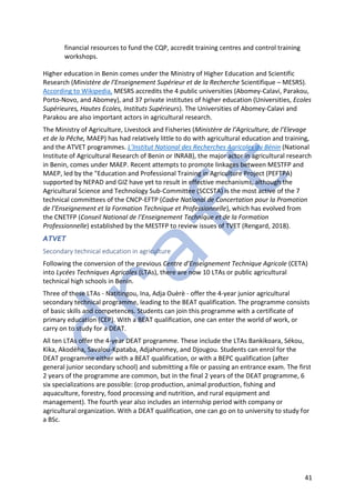 41
financial resources to fund the CQP, accredit training centres and control training
workshops.
Higher education in Benin comes under the Ministry of Higher Education and Scientific
Research (Ministère de l’Enseignement Supérieur et de la Recherche Scientifique – MESRS).
According to Wikipedia, MESRS accredits the 4 public universities (Abomey-Calavi, Parakou,
Porto-Novo, and Abomey), and 37 private institutes of higher education (Universities, Ecoles
Supérieures, Hautes Ecoles, Instituts Supérieurs). The Universities of Abomey-Calavi and
Parakou are also important actors in agricultural research.
The Ministry of Agriculture, Livestock and Fisheries (Ministère de l’Agriculture, de l’Elevage
et de la Pêche, MAEP) has had relatively little to do with agricultural education and training,
and the ATVET programmes. L’Institut National des Recherches Agricoles du Bénin (National
Institute of Agricultural Research of Benin or INRAB), the major actor in agricultural research
in Benin, comes under MAEP. Recent attempts to promote linkages between MESTFP and
MAEP, led by the "Education and Professional Training in Agriculture Project (PEFTPA)
supported by NEPAD and GIZ have yet to result in effective mechanisms, although the
Agricultural Science and Technology Sub-Committee (SCCSTA) is the most active of the 7
technical committees of the CNCP-EFTP (Cadre National de Concertation pour la Promotion
de l’Enseignement et la Formation Technique et Professionnelle), which has evolved from
the CNETFP (Conseil National de l’Enseignement Technique et de la Formation
Professionnelle) established by the MESTFP to review issues of TVET (Rengard, 2018).
ATVET
Secondary technical education in agriculture
Following the conversion of the previous Centre d’Enseignement Technique Agricole (CETA)
into Lycées Techniques Agricoles (LTAs), there are now 10 LTAs or public agricultural
technical high schools in Benin.
Three of these LTAs - Natitingou, Ina, Adja Ouèrè - offer the 4-year junior agricultural
secondary technical programme, leading to the BEAT qualification. The programme consists
of basic skills and competences. Students can join this programme with a certificate of
primary education (CEP). With a BEAT qualification, one can enter the world of work, or
carry on to study for a DEAT.
All ten LTAs offer the 4-year DEAT programme. These include the LTAs Bankikoara, Sékou,
Kika, Akodéha, Savalou-Kpataba, Adjahonmey, and Djougou. Students can enrol for the
DEAT programme either with a BEAT qualification, or with a BEPC qualification (after
general junior secondary school) and submitting a file or passing an entrance exam. The first
2 years of the programme are common, but in the final 2 years of the DEAT programme, 6
six specializations are possible: (crop production, animal production, fishing and
aquaculture, forestry, food processing and nutrition, and rural equipment and
management). The fourth year also includes an internship period with company or
agricultural organization. With a DEAT qualification, one can go on to university to study for
a BSc.
 