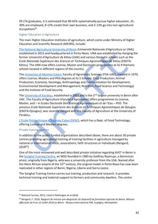 42
Of LTA graduates, it is estimated that 40-45% systematically pursue higher education, 25-
30% are employed, 8-12% create their own business, and 2-13% go into non-agricultural
occupations92
Higher Education in Agriculture
The main Higher Education Institutes of agriculture, which come under Ministry of Higher
Education and Scientific Research (MESRS), include:
The National Agricultural University of Benin (Université Nationale d'Agriculture or UNA),
established in 2013 and headquartered in Porto-Novo. UNA was established by merging the
former Université d’Agriculture de Kétou (UAK) and various thematic schools such as the
Ecole Nationale Supérieure des Sciences et Techniques Agronomiques de Kétou (ENSTA-
Kétou). The UNA now offers License, Master and Doctorate programmes at its 9 thematic
schools located in different regions of the country.
The University of Abomey-Calavi, Faculty of Agronomic Sciences (FSA-UAC), created in 1970,
offers License, Masters and PhD degrees at its 5 Schools: Crop Production; Animal
Production; Economy, Sociology, Anthropology and Communication for Development;
Environmental Development and Management; Nutrition, Food Science and Technology)
and the Institute of Food Security.
The University of Parakou, established in 2001 and is the 2nd largest university in Benin after
UAC. The Faculty of Agriculture (Faculté d’Agronomie) offers programmes to License,
Master, and – in Ecoles Doctorale Des Sciences Agronomiques et de l'Eau – PhD. The
previous Ecole Nationale Supérieure des Sciences et Techniques Agronomiques de Djougou
(ENSTA-Djougou), was recently merged with the Faculty of Agriculture at the University of
Parakou.
L’Ecole Polytechnique d’Abomey Calavi (EPAC), which has a Dept. of Food Technology,
offering License and Masters degrees.
Private training centres
In addition to the public funded organizations described above, there are about 30 private
centres providing agricultural training of training facilities in agriculture managed by
national or international NGOs, associations, faith structures or individuals (Rengard,
201893)
One of the most renowned and well described private initiative regarding AVET in Benin is
the Songhaï Training Centre, an NGO founded in 1985 by Godfrey Nzamujo, a Dominican
priest, originally from Nigeria, who was a university professor from the USA. Named after
the West African empire of the 15th century, the original model in Porto Novo has now been
replicated in other regions of Benin, Nigeria, Liberia and Sierra Leone.
The Songhaï Training Centre carries out training, production and research. It provides
technical training and material support to farmers and community dwellers. The centre
92
National Survey, 2015, cited in Natitingou et al (Ibid).
93
Rengard, F. 2018. Rapport de mission pre-diagnostic du dispositif de formation agricole du Benin: Mission
effectuée du 9 au 12 Juillet 2018 au Bénin. Réseau International FAR, SupAgro, Montpellier.
 