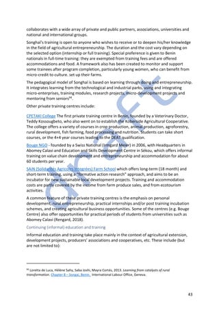 43
collaborates with a wide array of private and public partners, associations, universities and
national and international groups.
Songhaï’s training is open to anyone who wishes to receive or to deepen his/her knowledge
in the field of agricultural entrepreneurship. The duration and the cost vary depending on
the selected option (internship or full training). Special preference is given to Benin
nationals in full-time training: they are exempted from training fees and are offered
accommodations and food. A framework also has been created to monitor and support
some trainees after program completion, particularly young women, who can benefit from
micro-credit to culture. set up their farms.
The pedagogical model of Songhaï is based on learning through doing and entrepreneurship.
It integrates learning from the technological and industrial parks, using and integrating
micro-enterprises, training modules, research projects, micro-development projects and
mentoring from seniors94.
Other private training centres include:
CPETAKI College The first private training centre in Benin, founded by a Veterinary Doctor,
Teddy Kossougbeto, who also went on to establish the Koberside Agricultural Cooperative.
The college offers a variety of courses in crop production, animal production, agroforestry,
rural development, fish farming, food processing and nutrition. Students can take short
courses, or the 4+4 year courses leading to the DEAT qualification.
Bouge NGO - founded by a Swiss National (Irmgard Meier) in 2006, with Headquarters in
Abomey Calavi and Education and Skills Development Centre in Sékou, which offers informal
training on value chain development and entrepreneurship and accommodation for about
60 students per year.
SAiN (Solidarités Agricoles Integrées) Farm School which offers long-term (18 month) and
short-term training, using a “formative action research” approach, and aims to be an
incubator for new sustainable local development projects. Training and accommodation
costs are partly covered by the income from farm produce sales, and from ecotourism
activities.
A common feature of these private training centres is the emphasis on personal
development, rural entrepreneurship, practical internships and/or post training incubation
schemes, and creating agricultural business opportunities. Some of the centres (e.g. Bouge
Centre) also offer opportunities for practical periods of students from universities such as
Abomey Calavi (Rengard, 2018).
Continuing (informal) education and training
Informal education and training take place mainly in the context of agricultural extension,
development projects, producers’ associations and cooperatives, etc. These include (but
are not limited to):
94
Loretta de Luca, Hélène Sahy, Saba Joshi, Mayra Cortés, 2013. Learning from catalysts of rural
transformation. Chapter 8 – Songai, Benin. International Labour Office, Geneva.
 