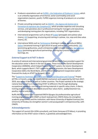 44
• Producers associations such as FUPRO – the Federation of Producers' Unions, which
is an umbrella organization of territorial, sector (commodity) and social
organizations (women, youth). FUPRO organizes training of producers on a number
of themes.
• Private consulting companies such as AGEFIC – the Agence de Gestion de la
Formation & Ingénierie des Compétences, which provides expertise and consulting
services, and specializes also in professional training for managers and executives,
and developing training plans for organizations, including TVET organizations.
• International programmes such as those of Enabel (pineapple and cashew value
chains), GIZ (supporting, structuring and training in cashew, rice, soya and shea value
chains), etc.
• International NGOs such as Technoserve (training in cashew, agricultural SMEs),
Oxfam (vocational training in agriculture of youth and women, particularly), SNV
(promoting agribusiness, youth entrepreneurship, inclusive business, Agriprofocus
Benin (promoting agricultural partnerships, sharing best practice and mutual
learning), etc.
External Support to ATVET in Benin
A variety of national and international governmental and NGOs have provided support for
the education sector in Benin in the last 20 years. These include the Danish Development
Cooperation (DANIDA), which helped finance the TVET system; the Islamic Development
Bank, which supports Benin’s TVET system by material provision; the Swiss Development
Corporation (SDC); the World Bank, and the French Development Cooperation (which
financed the study on ATVET by Rengard, 2018).
The “Support to Technical, Vocational and Agricultural Education and Training” Project
(EFTPA, in French), under the CAADP/NEPAD mechanism and supported by GIZ from 2017-
2019, was active in Benin as well as 5 other countries. The Project worked at the strategic
national level as well as in supporting ATVET at different LTAs through developing
occupational standards, curricula and training materials in specific value chains. In Benin,
training programmes were developed around four value chains: paddy/steamed rice;
poultry; mutton and pork.
Nuffic NICHE projects have supported ENSTA-Djougou (to professionalise agricultural
training programmes, with CINOP as Dutch lead partner), ENSTA-Ketou (to strengthen
academic programmes and the institution, with Hanse University of Applied Sciences) the
University of Parakou (to strengthen women’s and young people’s entrepreneurship, with
CINOP).
Acknowledgements:
The support of Laurent Glin (iCRA consultant), and Vivien Senouwa (LTS Sékou), in providing
information on the ATVET sector in Benin, is gratefully acknowledged here.
 