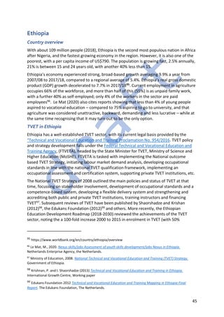 45
Ethiopia
Country overview
With about 109 million people (2018), Ethiopia is the second most populous nation in Africa
after Nigeria, and the fastest growing economy in the region. However, it is also one of the
poorest, with a per capita income of US$790. The population is growing fast, 2.5% annually,
21% is between 15 and 24 years old, with another 40% less than 15.
Ethiopia’s economy experienced strong, broad-based growth averaging 9.9% a year from
2007/08 to 2017/18, compared to a regional average of 5.4%. Ethiopia’s real gross domestic
product (GDP) growth decelerated to 7.7% in 2017/1895. Current employment in agriculture
occupies 66% of the workforce, and more than half of this (55%) is as unpaid family work,
with a further 40% as self-employed; only 4% of the workers in the sector are paid
employees96. Le Mat (2020) also cites reports showing that less than 4% of young people
aspired to vocational education – compared to 75% aspiring to go to university, and that
agriculture was considered unattractive, backward, demanding and less lucrative – while at
the same time recognising that it may turn out to be the only option.
TVET in Ethiopia
Ethiopia has a well-established TVET sector, with its current legal basis provided by the
“Technical and Vocational Education and Training Proclamation No. 954/2016. TVET policy
and strategy development falls under the Federal Technical and Vocational Education and
Training Agency, (FTVETA), headed by the State Minister for TVET, Ministry of Science and
Higher Education (MoSHE). FTVETA is tasked with implementing the National outcome
based TVET Strategy, initiating labour market demand analysis, developing occupational
standards in line with the national TVET qualification framework, implementing an
occupational assessment and certification system, supporting private TVET institutions, etc.
The National TVET Strategy of 2008 outlined the main policies and status of TVET at that
time, focussing on stakeholder involvement, development of occupational standards and a
competence-based system, developing a flexible delivery system and strengthening and
accrediting both public and private TVET institutions, training instructors and financing
TVET97. Subsequent reviews of TVET have been published by Shaorshadze and Krishan
(2012)98, the Edukans Foundation (2012)99 and others. More recently, the Ethiopian
Education Development Roadmap (2018-2030) reviewed the achievements of the TVET
sector, noting the a 100-fold increase 2000 to 2015 in enrolment in TVET (with 50%
95 https://www.worldbank.org/en/country/ethiopia/overview
96
Le Mat, M., 2020. Nexus skills/jobs Assessment of youth skills development/jobs Nexus in Ethiopia.
Netherlands Enterprise Agency, the Netherlands.
97
Ministry of Education, 2008. National Technical and Vocational Education and Training (TVET) Strategy.
Government of Ethiopia.
98 Krishnan, P. and I. Shaorshadze (2013) Technical and Vocational Education and Training in Ethiopia.
International Growth Centre, Working paper
99 Edukans Foundation 2012 Technical and Vocational Education and Training Mapping in Ethiopia Final
Report. The Edukans Foundation, The Netherlands.
 