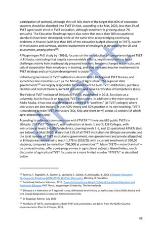 46
participation of women), although this still falls short of the target that 80% of secondary
students should be absorbed into TVET (in fact, according to Le Mat, 2020, less than 2% of
TVET aged-youth enrol in TVET education, although enrolment is growing about 7%
annually). The Education Roadmap report also notes that more than 600 occupational
standards have been developed, while at the same time acknowledging continuing
problems in finance (with less than 10% of the education budget allocated to TVET), quality
of institutions and curricula, and the involvement of employers in developing the OS and
assessment, among others100.
A Wageningen PhD study by (2016), focuses on the introduction of competence-based TVET
In Ethiopia, concluding that despite commendable efforts, implementation has faced
challenges mainly from inadequately prepared teachers, frequent changes in curricula, and
lack of cooperation from employers in training, and that increased teacher involvement in
TVET strategy and curriculum development is crucial101.
Individual governance of TVET institutes is decentralized to Regional TVET Bureau, and
sometimes line ministries such as the Ministry of Agriculture. The regional state
governments102 are largely responsible for investment to build TVET institutions, purchase
facilities and recruit trainers, accredit providers and issue Certificates of Competence (CoC).
The Federal TVET Institute of Ethiopia (FTVETI), established in 2011, functions as a
university, but its focus is on teaching TVET instructors. In addition to the main campus in
Addis Ababa, it has now also developed a series of 8 “satellites” (at TVET colleges) where
instructors are also trained. It uses 50% theory and 50% practice in its own teaching. TVETI
is mandated to train TVET instructors (BSc, MSc and short term) across 15 sectors (of which
agro-processing is one).
According to informal communication with FTVETA103 there are 685 public TVETs in
Ethiopia: 255 TVET “Centres”, with instruction at levels 1 and 2; 338 Colleges, with
instruction at levels 1-4; 80 Polytechnics, covering levels 1-5, and 12 specialized ATVETs (but
see below). Le Mat (2020) states that 51% of all TVET institutions in Ethiopia are private, and
the total number of TVET institutions (government, non-government and private altogether)
in Ethiopia was estimated to reach 1,778 in 2019/20, with a current enrolment of 350,00
students, compared to more than 750,000 at universities104. Many TVETS – more than half –
by some estimates, offer some programmes in agricultural subjects. Nevertheless, much
discussion of agricultural TVET focusses on a more limited number “ATVETs” as described
below.
100
Teferra, T. Asgedom, A., Oumer, J., W/hanna T., Dalelo, A, and Assefa, B. 2018. Ethiopian Education
Development Roadmap (2018-2030), Draft for Discussion. Ministry of Education.
101
Getachew Habtamu Solomon, 2016. Towards Competence-Based Technical-Vocational Education and
Training in Ethiopia. PhD Thesis, Wageningen University, The Netherlands
102
Ethiopia is a federation of 9 regional states, delineated by ethnicity, as well as two cities (Addis Ababa and
Dire Dawa) designated as separate Administrative Units.
103
Dr Biagelign Ademe; July 2020
104
Numbers of TVETs, and students at both TVET and universities, are taken from the Nuffic Country
Implementation Plan for Ethiopia, 2019.
 