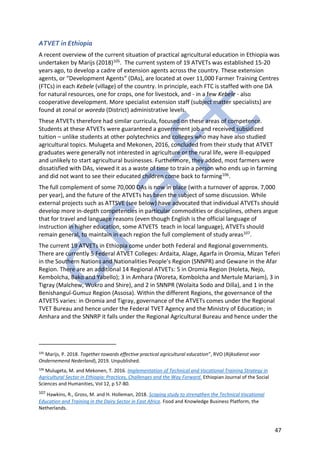 47
ATVET in Ethiopia
A recent overview of the current situation of practical agricultural education in Ethiopia was
undertaken by Marijs (2018)105. The current system of 19 ATVETs was established 15-20
years ago, to develop a cadre of extension agents across the country. These extension
agents, or “Development Agents” (DAs), are located at over 11,000 Farmer Training Centres
(FTCs) in each Kebele (village) of the country. In principle, each FTC is staffed with one DA
for natural resources, one for crops, one for livestock, and - in a few Kebele - also
cooperative development. More specialist extension staff (subject matter specialists) are
found at zonal or woreda (District) administrative levels.
These ATVETs therefore had similar curricula, focused on these areas of competence.
Students at these ATVETs were guaranteed a government job and received subsidized
tuition – unlike students at other polytechnics and colleges who may have also studied
agricultural topics. Mulugeta and Mekonen, 2016, concluded from their study that ATVET
graduates were generally not interested in agriculture or the rural life, were ill-equipped
and unlikely to start agricultural businesses. Furthermore, they added, most farmers were
dissatisfied with DAs, viewed it as a waste of time to train a person who ends up in farming
and did not want to see their educated children come back to farming106.
The full complement of some 70,000 DAs is now in place (with a turnover of approx. 7,000
per year), and the future of the ATVETs has been the subject of some discussion. While
external projects such as ATTSVE (see below) have advocated that individual ATVETs should
develop more in-depth competencies in particular commodities or disciplines, others argue
that for travel and language reasons (even though English is the official language of
instruction in higher education, some ATVETS teach in local language), ATVETs should
remain general, to maintain in each region the full complement of study areas107.
The current 19 ATVETs in Ethiopia come under both Federal and Regional governments.
There are currently 5 Federal ATVET Colleges: Ardaita, Alage, Agarfa in Oromia, Mizan Teferi
in the Southern Nations and Nationalities People’s Region (SNNPR) and Gewane in the Afar
Region. There are an additional 14 Regional ATVETs: 5 in Oromia Region (Holeta, Nejo,
Kembolcha, Bako and Yabello); 3 in Amhara (Woreta, Kombolcha and Mertule Mariam), 3 in
Tigray (Malchew, Wukro and Shire), and 2 in SNNPR (Wolaita Sodo and Dilla), and 1 in the
Benishangul-Gumuz Region (Assosa). Within the different Regions, the governance of the
ATVETS varies: in Oromia and Tigray, governance of the ATVETs comes under the Regional
TVET Bureau and hence under the Federal TVET Agency and the Ministry of Education; in
Amhara and the SNNRP it falls under the Regional Agricultural Bureau and hence under the
105
Marijs, P. 2018. Together towards effective practical agricultural education”, RVO (Rijksdienst voor
Ondernemend Nederland), 2019. Unpublished.
106
Mulugeta, M. and Mekonen, T. 2016. Implementation of Technical and Vocational Training Strategy in
Agricultural Sector in Ethiopia: Practices, Challenges and the Way Forward. Ethiopian Journal of the Social
Sciences and Humanities, Vol 12, p 57-80.
107 Hawkins, R., Gross, M. and H. Holleman, 2018. Scoping study to strengthen the Technical Vocational
Education and Training in the Dairy Sector in East Africa. Food and Knowledge Business Platform, the
Netherlands.
 