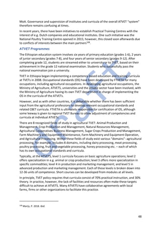 48
MoA. Governance and supervision of institutes and curricula of the overall ATVET “system”
therefore remains confusing at times.
In recent years, there have been initiatives to establish Practical Training Centres with the
interest of e.g. Dutch companies and educational institutes. One such initiative was the
National Poultry Training Centre opened in 2015; however, this closed soon afterwards due
to conflicts of interests between the main partners108.
ATVET Programmes
The Ethiopian education system involves six years of primary education (grades 1-6), 2 years
of junior secondary (grades 7-8), and four years of senior secondary (grades 9-12). After
completing grade 12, students are streamed either to university or to TVET, based on their
achievement in the grade 12 national examination. Students who successfully pass the
national examination join a university.
TVET in Ethiopia began implementing a competency-based education and training curricula
at TVETs in 2008. Occupational standards (OS) have been developed by FTVETA for many
occupations, including agricultural occupations. In developing agricultural occupations, the
Ministry of Agriculture, ATVETS, universities and the private sector have been involved, with
the Ministry of Agriculture having its own TVET department in charge of implementing the
OS in the curricula of the ATVETs.
However, and as with other countries, it is debatable whether there has been sufficient
input from the agricultural professions to develop relevant occupational standards and
related CBET curricula. FTVETA is ultimately responsible for certification of OS, although
some leeway is given to regional TVET Bureau to allow adjustment of competencies and
curricula at individual ATVETs.
There are 8 recognized fields of study in agricultural TVET: Animal Production and
Management, Crop Production and Management, Natural Resources Management,
Agricultural Cooperatives Business Management, Sugar Crops Production and Management,
Farm Machinery and Equipment Maintenance, Farm Machinery and Equipment Operation,
and Agricultural Processing. Within these fields of study exist various “domains”: agricultural
processing, for example, includes 8 domains, including dairy processing, meat processing,
poultry processing, fruit and vegetable processing, honey processing etc. – each of which
has its own occupational standards and curricula.
Typically, at the ATVETS, level 1 curricula focuses on basic agriculture operations; level 2
offers specialization in e.g. animal or crop production; level 3 offers more specialization in
specific commodities; level 4 in production and marketing management; and level 5 in
advanced production and marketing management. Each of these levels is broken down into
12-36 units of competence. Short courses can be developed from modules at all levels.
In principle, TVET policy requires that curricula consist of 70% practical instruction, and 30%
theory. In practice, however, the lack of facilities and resources often make these targets
difficult to achieve at ATVETS. Many ATVETS have collaborative agreements with local
farms, firms or other organizations to facilitate this practice.
108
Marijs, P. 2018. Ibid.
 