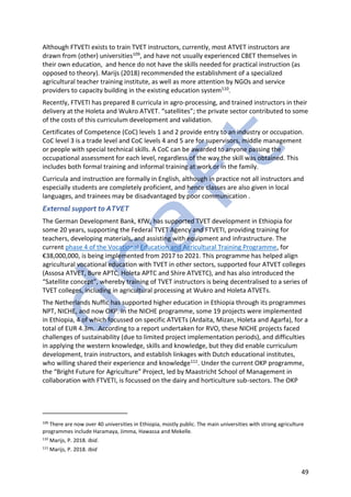 49
Although FTVETI exists to train TVET instructors, currently, most ATVET instructors are
drawn from (other) universities109, and have not usually experienced CBET themselves in
their own education, and hence do not have the skills needed for practical instruction (as
opposed to theory). Marijs (2018) recommended the establishment of a specialized
agricultural teacher training institute, as well as more attention by NGOs and service
providers to capacity building in the existing education system110.
Recently, FTVETI has prepared 8 curricula in agro-processing, and trained instructors in their
delivery at the Holeta and Wukro ATVET. “satellites”; the private sector contributed to some
of the costs of this curriculum development and validation.
Certificates of Competence (CoC) levels 1 and 2 provide entry to an industry or occupation.
CoC level 3 is a trade level and CoC levels 4 and 5 are for supervisors, middle management
or people with special technical skills. A CoC can be awarded to anyone passing the
occupational assessment for each level, regardless of the way the skill was obtained. This
includes both formal training and informal training at work or in the family.
Curricula and instruction are formally in English, although in practice not all instructors and
especially students are completely proficient, and hence classes are also given in local
languages, and trainees may be disadvantaged by poor communication .
External support to ATVET
The German Development Bank, KfW, has supported TVET development in Ethiopia for
some 20 years, supporting the Federal TVET Agency and FTVETI, providing training for
teachers, developing materials, and assisting with equipment and infrastructure. The
current phase 4 of the Vocational Education and Agricultural Training Programme, for
€38,000,000, is being implemented from 2017 to 2021. This programme has helped align
agricultural vocational education with TVET in other sectors, supported four ATVET colleges
(Assosa ATVET, Bure APTC, Holeta APTC and Shire ATVETC), and has also introduced the
“Satellite concept”, whereby training of TVET instructors is being decentralised to a series of
TVET colleges, including in agricultural processing at Wukro and Holeta ATVETs.
The Netherlands Nuffic has supported higher education in Ethiopia through its programmes
NPT, NICHE, and now OKP. In the NICHE programme, some 19 projects were implemented
in Ethiopia, 4 of which focussed on specific ATVETs (Ardaita, Mizan, Holeta and Agarfa), for a
total of EUR 4.3m. According to a report undertaken for RVO, these NICHE projects faced
challenges of sustainability (due to limited project implementation periods), and difficulties
in applying the western knowledge, skills and knowledge, but they did enable curriculum
development, train instructors, and establish linkages with Dutch educational institutes,
who willing shared their experience and knowledge111. Under the current OKP programme,
the “Bright Future for Agriculture” Project, led by Maastricht School of Management in
collaboration with FTVETI, is focussed on the dairy and horticulture sub-sectors. The OKP
109
There are now over 40 universities in Ethiopia, mostly public. The main universities with strong agriculture
programmes include Haramaya, Jimma, Hawassa and Mekelle.
110
Marijs, P. 2018. Ibid.
111
Marijs, P. 2018. Ibid
 