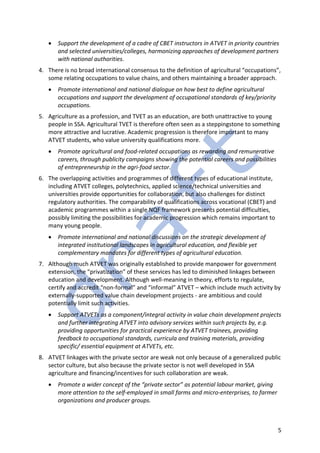 5
• Support the development of a cadre of CBET instructors in ATVET in priority countries
and selected universities/colleges, harmonizing approaches of development partners
with national authorities.
4. There is no broad international consensus to the definition of agricultural “occupations”,
some relating occupations to value chains, and others maintaining a broader approach.
• Promote international and national dialogue on how best to define agricultural
occupations and support the development of occupational standards of key/priority
occupations.
5. Agriculture as a profession, and TVET as an education, are both unattractive to young
people in SSA. Agricultural TVET is therefore often seen as a steppingstone to something
more attractive and lucrative. Academic progression is therefore important to many
ATVET students, who value university qualifications more.
• Promote agricultural and food-related occupations as rewarding and remunerative
careers, through publicity campaigns showing the potential careers and possibilities
of entrepreneurship in the agri-food sector.
6. The overlapping activities and programmes of different types of educational institute,
including ATVET colleges, polytechnics, applied science/technical universities and
universities provide opportunities for collaboration, but also challenges for distinct
regulatory authorities. The comparability of qualifications across vocational (CBET) and
academic programmes within a single NQF framework presents potential difficulties,
possibly limiting the possibilities for academic progression which remains important to
many young people.
• Promote international and national discussions on the strategic development of
integrated institutional landscapes in agricultural education, and flexible yet
complementary mandates for different types of agricultural education.
7. Although much ATVET was originally established to provide manpower for government
extension, the “privatization” of these services has led to diminished linkages between
education and development. Although well-meaning in theory, efforts to regulate,
certify and accredit “non-formal” and “informal” ATVET – which include much activity by
externally-supported value chain development projects - are ambitious and could
potentially limit such activities.
• Support ATVETs as a component/integral activity in value chain development projects
and further integrating ATVET into advisory services within such projects by, e.g.
providing opportunities for practical experience by ATVET trainees, providing
feedback to occupational standards, curricula and training materials, providing
specific/ essential equipment at ATVETs, etc.
8. ATVET linkages with the private sector are weak not only because of a generalized public
sector culture, but also because the private sector is not well developed in SSA
agriculture and financing/incentives for such collaboration are weak.
• Promote a wider concept of the “private sector” as potential labour market, giving
more attention to the self-employed in small farms and micro-enterprises, to farmer
organizations and producer groups.
 