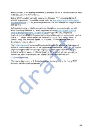 50
EARNED project is also working with FTVETI to introduce the use of blended learning in dairy
in Ethiopia, as well as Kenya, Uganda.
Holeta ATVET (now Polytechnic) is also one of 6 Ethiopian TVET colleges (and the only
ATVET), proposed as a Centre of Excellence under the “East African Skills Transformation
Investment Project” (EASTIP), funded by the World Bank, with an expected budget of some
USD 10-15m.
Dalhousie University, in collaboration with the MoANR and Jimma University, and with
funds from the government of Canada, implemented the Agricultural Transformation
Through Stronger Vocational Education (ATTSVE) Project. This CAD 20m project,
implemented from 2014-2019, supported institutional development and instructor training
at 4 ATVET colleges, including Maichew (dairy production) in Tigray region; Woreta in
Amhara (rice); Nejo in Oromia (coffee, tea and spices) and Wolaita Sodo in SNNPR
(vegetables, roots and tubers).
The PROSEAD project (Promotion of Sustainable Ethiopian Agro-Industrial Development),
with EUR 45m finance from the EU, the African Development Bank, UNIDO and GIZ (which is
implementing the TVET component) is helping to build environmentally friendly agro-
industrial parks in 4 regions of Ethiopia. As part of this project, it will train unemployed
women and youth in related jobs, and support the training of TVET teachers.
Acknowledgements
The input and comments of Dr Biadgelign Ademe, Academic Dean at the Federal TVET
Institute, are gratefully acknowledged.
 