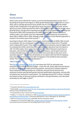 51
Ghana
Country overview
Ghana covers some 238,535 km2 and has a current estimated population of over 31m112.
According to the government figures in 2018, growth declined from 14% in 2011 to 3.5% in
2016, with an average agricultural sector growth rate of 3.7% (compared to the CAADP
target of 6%). Employment in the agricultural sector was about 45% of the total, and the
agricultural share of GDP declined from 30% in 2010 to 18% in 2017, with the services sector
growing fastest, and agricultural spending averaged 8.2% of total government spending over
the period of 2001-2015 (compared to the CAADP target of 10%) Nineteen percent of
children under 5 are stunted, and 11% underweight113. Adult literacy has increased from
about 58% in 2000 to 79% in 2018, although a large proportion of the illiterate population is
located in the northern part of the country114.
According to Ghana’s 2015 Labour Force Report, cited by Dadzie et al (2020), 60% of youth
are employed, 12% are unemployed, and the rest are not in the labour force. The public
sector employs 8% of youth. Those with a secondary school education have the highest rate
of unemployment (24%), while those with a postsecondary education have the lowest at
13%. The 2015 Labour Force report also estimates that 40% of Ghanaian youth have no
education, and only 4% have tertiary education qualifications, and the government has
recently extended compulsory and free education from junior high to now cover senior
secondary schools115. The Ministry of Education (n.d.) reports that that 25% of employees
have never been to school and only 18% of employees in the workforce have secondary
school, TVET or higher education qualifications116.
TVET in Ghana
The Education Strategic Plan 2018-2023 also shows that TVET has attracted a low
proportion of the overall education budget – at less than 3%. Senior High Technical Schools
are seen as an option for under-performing students, and only 2% of students opted for
these institutions. Training facilities are insufficient, and only 52% of technical and
vocational institute teaching staff possess technical qualifications themselves, and only 30%
of students pass Technician 1 examinations. The challenges facing TVET in Ghana, including
the limited number of technical institutes and teacher training institutions, were described
by Amedorme and Fiagbe in 2013117.
112
Population estimate from www.worldometers.info
113
MoFA (2018). Investing for food and jobs (IFJ): An agenda for transforming Ghana’s agriculture (2018-2021).
Ministry of Food and Agriculture, Ghana.
114
Estimated literacy rates in Ghana from the World Bank Data
115
Dadzie, C. E., Fumey, M., and Namara, S. 2020. Youth Employment Programs in Ghana: Options for Effective
Policy Making and Implementation. International Development in Focus. Washington, DC: World Bank
116
MoE (n.d.) Education Strategic Plan, 2018-2030. Ministry of Education, Ghana
117
Admedorme, S.K. and Y.A.K. Fiagbe, 2013. Challenges facing technical and vocational training in Ghana.
International Journal of Scientific and Technology Research Vol 2: 253-255.
 