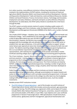 53
As in other countries, many different ministries in Ghana have been directly or indirectly
involved in the implementation of ATVET policies, including the ministries of Food and
Agriculture (MoFA); Education (MoE); Local Government and Rural Development; Fisheries
and Aquaculture Development; Trade and Industries; Lands and Natural Resources; Gender,
Children and Social Protection; Finance; Environment, Science, Technology and Innovation;
Employment and Labour Relations; and Youth and Sports as well as Ministry of Business
Development. As noted above, the ATVET policy intends to coordinate this in the future
through the MoE.
The ATVET system currently consists mainly of a system including a public system of 5
Agricultural Colleges and 3 Farm Institutes, under the Department of Human Resource
Development and Management Directorate (HRDMD) of the MoFA, and a number of private
colleges.
The 5 Public ATVET Colleges – Kwadaso, Ejura, Damango, Ohawu and the Animal Health and
Production College – were established to train public extension agents. They now graduate
a total of about 800 students per year (10-20% of which women, in spite of positive
discrimination). However, the Ministry now recognizes that future graduates should be
equipped with the knowledge skills and attitudes to be employed in the private sector or
establish their own agro-enterprises, in line with Government policy to support `private
sector-led pro-poor agricultural value chain development` that is inclusive for both men and
women. The diploma-awarding colleges (Kwadaso and Ohawu) have governing Boards (as
this is an accreditation requirement) including mostly public sector and college
representatives, with relatively less representation of the private sector/labour market.
Certificate awarding colleges (Ejura, Damango) do not have functioning governing Boards.
The 3 Farm Institutes – Asuansi, Wenchi and Adidome - are more oriented towards farmer –
and more practical – training. Students undertaking the Certificate in General Agriculture
programme at the 4 colleges also spend 1 semester (6 months) year at one of the Farm
Institutes, for more practical sessions and experience. The 3 Farm Institutes are listed by
COTVET, which also lists CBET specialized programmes, including a number of agricultural
value-chain based programmes (cashew, mango, oil palm), which have been developed at
the institutes.
Public finances to support the colleges and farm institutes are limited. Students are
expected to pay living costs themselves, although accommodation (in student hostels) and
tuition (in terms of tutor salaries) is still in principle covered by the government. In the past,
financial disbursement by government to the colleges has often been less than budgeted,
making it difficult for colleges to cover recurrent operational costs, much less needed
investments.
Notable private ATVET institutions include:
• The KITA College of Tropical Agriculture – part of the broader non-profit Institute of
Tropical Agriculture, Kumasi, which also includes community outreach, agro-processing,
and organic farming. The KITA College was registered in 2010, and its Board of Trustees
includes MoFA, MoE, National Vocational Training Inst, universities, research institutions
and community leaders. KITA offers a 3-year HND, 2-year diploma and 1-year certificate
programmes in General Tropical Agriculture. HND specialisations include horticulture,
animal science, agribusiness and farm management, agricultural mechanization and
 