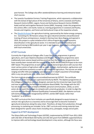 54
post-harvest. The College also offers weekend/distance learning and enterprise based
short courses.
• The Leventis Foundation Farmers Training Programme, which represents a collaboration
with the School of Agriculture of the University of Ghana, and its Livestock and Poultry
Research Centre (LIPREC, Legon), Forest and Horticulture Research Centre (FOHREC,
Kade) and Soil and Irrigation Research Centre (SIREC, Karpong). Under this programme
the centres offer a 10-month, hands on, training programmes in Livestock and Poultry,
Cereals and Irrigation, and Forest and Horticultural Crops at the respective schools.
• The Okaufo Pa Project for agriculture training, sponsored by the Italian energy company
Eni. Consisting of a 40-hectare campus for agro-industrial activities and professional
training of future entrepreneurs, located in Dormaa East, Bono Region and opened in
2019, this project is a pilot initiative of Eni's Africa Program to support economic
diversification in the agricultural sector. It is intended to provide theoretical and
practical training to 800 students per year in agri-business, developed in collaboration
with local universities.
ATVET Curricula
Currently the 4 Agricultural Colleges offer 2-year Certificate programmes in general
agriculture, and 3-year Diploma (Kwadaso and Ohawu). The Diploma programmes were
traditionally more science-based and less practical than the Certificate programmes but
have recently been revised with the support of the Nuffic NICHE GHA270 Project to be more
CBET based. The programmes at each College include General Agriculture with courses that
cover various sectors of agriculture such as crops, animals, mechanization, agribusiness and
extension and home economics as well as non-traditional agriculture. The courses are wide-
ranging and offer little possibility for specialization, or in-depth acquisition of knowledge
skills in any one particular crop, value chain, or technical area.
The Farm Institute programmes are accredited/overseen by COTVET. The certificate
programmes at the Colleges are supervised directly by MoFA. The diploma programmes at
the Colleges are based on curricula designed, overseen by the University Cape Coast (UCC),
and now accredited by the National Accreditation Board (NAB). The linkage with the UCC
has not always been seen as helpful (HRDMD, personal communication, 2016), as some
actors do not want the colleges to compete with university graduates. In order to align the
curricula with the Ghana’s National Qualification Framework (NQF), the diploma curricula
will eventually have to be recognised by COTVET, and be CBET based, rather than
“academic” as at present.
The CBET curricula at the Farm Institutes are specifically designed to equip trainees to
venture into agriculture as a business and to encourage them to become involved in
agricultural enterprises along the value chain. Therefore, all steps from production, through
processing, to marketing are included. So far, CBET curricula and training materials have
been designed for specific value chains including citrus, pineapple, mango and oil palm.
Support to ATVET development
The Ghana Skills and Technology Project (GSTDP), implemented by COTVET from 2011-2016
with US$ 50m of World Bank IDA facility and US$ 10m grant from DANIDA supported Ghana
to improve skills and technology-based development in key sectors, although the focus was
 