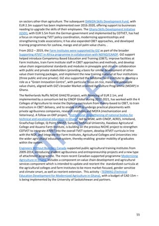 55
on sectors other than agriculture. The subsequent DANIDA Skills Development Fund, with
EUR 2.3m support has been implemented over 2016-2020, offering support to businesses
needing to upgrade the skills of their employees. The Ghana Skills Development Initiative
(GSDI), with EUR 5.5m from the German government and implemented by COTVET, has had
a focus on improving TVET policy coordination, modernizing apprenticeships and
strengthening trade associations; it has also expanded CBET approaches, and developed
training programmes for cashew, mango and oil palm value chains. .
From 2012 – 2019, the Farm Institutes were supported by GIZ as part of the broader
Supporting ATVET in Africa programme in collaboration with NEPAD/CAADP. GIZ support
helped introduce Competency Based Education and Training (CBET), improve facilities at
Farm Institutes, train Farm Institute staff in CBET approaches and methods, and develop
value chain organizational standards and modules in pineapple and citrus in collaboration
with public and private stakeholders (providing a basis for similar development of other
value chain training packages, and implement the new training material at four institutions
(three public and one private). GIZ also supported the Adidome Farm Institute to develop a
role as a “Green Innovation Centre”, with particular focus on rice, maize and pineapple
value chains, aligned with GIZ’s broader Market-oriented Agriculture Programme (MOAP) in
Ghana.
The Netherlands Nuffic NICHE GHA270 project, with financing of EUR 2.1m, and
implemented by a consortium led by CINOP Global during 2017-2021, has worked with the 4
Colleges of Agriculture to revise the Diploma curriculum from theory-based to CBET, to train
instructors in CBET delivery, and to enable staff to undergo practical placements with
private agribusiness companies, research institutes and MOFA (mechanization and
Veterinary). A follow-on OKP project, "Institutional strengthening of national bodies for
technical and vocational education in Ghana" led by MSM, with CINOP, AERES, InHolland,
Graafschap College, Q-Point, KNUST, Sunyani Technical University, Kwadaso Agricutural
College and Asuansi Farm Institute, is building on the previous NICHE project to strengthen
COTVET to integrate ATVET into the overall TVET system, develop ATVET curricula in line
with the NQF, and integrate the Farm Institutes, Agricultural Colleges and Universities into
the wider agricultural education system, thereby enabling greater mobility of graduates
within the system.
Engineers Without Boarders Canada supported public agricultural training institutes from
2009-2014, introducing student agribusiness and entrepreneurship projects and a new type
of attachment programme. The more recent Canadian-supported programme Modernizing
Agriculture in Ghana, includes a component on value chain development and agricultural
services component which is intended to update and reorient the standardized curricula at
the agricultural colleges and farm Institutes to be more market-focused, gender sensitive
and climate smart, as well as reorient extension. This activity - TEDMAG (Technical
Education Development for Modernized Agriculture in Ghana), with a budget of CAD 15m –
is being implemented by the University of Saskatchewan and partners.
 