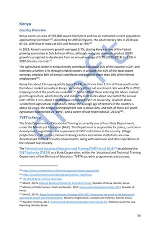56
Kenya
Country Overview
Kenya covers an area of 569,000 square kilometers and has an estimated current population
approaching 54 million120. According to UNESCO figures, the adult literacy rate in 2018 was
81.5%, with that of males at 85% and females at 78%121
In 2019, Kenya’s economic growth averaged 5.7%, placing Kenya as one of the fastest
growing economies in Sub-Saharan Africa, although real gross domestic product (GDP)
growth is projected to decelerate from an annual average of 5.7% (2015-2019) to 1.5% in
2020 (locusts, corona)122
The agricultural sector in Kenya directly contributes to about 26% of the country’s GDP, and
indirectly a further 27% through related sectors. It accounts for 65% of the total export
earnings, employs 80% of Kenya’s workforce and provides more than 18% of the formal
employment123.
Kenya has about 15m young adults (ages 15-24), and more than 1.3 m of these youth enter
the labour market annually in Kenya. Secondary school net enrolment rate was 47% in 2017,
implying most of the youth are unskilled124. Some 10% of those entering the labour market
go into agriculture, which directly and indirectly contributes about one half of the annual
GDP. Of the 1.3 m, about 150,000 have completed TVET or University, of which about
12,000 from agricultural institutions. While the average age of farmers in the country is
above 60 years, the Kenyan unemployment rate is about 40%, and 60% of these are youth.
Agriculture is perceived as “dirty”, and a career of last resort (MoALF, 2017a)125.
TVET in Kenya
The State Department of Vocational Training is currently one of four State Departments
under the Ministry of Education (MoE). This Department is responsible for policy, curriculum
development, registration and supervision of TVET institutions in the country. Village
polytechnics, craft centres, farmers training centres and similar institutions are now
decentralised to the 47 County Governments, along with extension and other operations of
the relevant line ministry.
The Technical and Vocational Education and Training (TVET) Act of 2013126 established the
TVET Authority (TVETA) as a State Corporation, within the Vocational and Technical Training
Department of the Ministry of Education. TVETA accredits programmes and courses,
120
https://www.worldometers.info/world-population/kenya-population/
121
https://countryeconomy.com/demography/literacy-rate/kenya
122
The World Bank in Kenya, Overview.
123
MoALF, 2017a Capacity Building Strategy for Agriculture Sector. Republic of Kenya, Nairobi, Kenya
124
Ministry of Public Service, Youth and Gender, 2019. Kenya youth development policy 2019. Republic of
Kenya.
125
MoALF, 2017b. Kenya Youth Agribusiness Strategy 2017-2021: Positioning the youth at the forefront of
agricultural growth and transformation. Ministry of Agriculture, Livestock and Fisheries, Nairobi, Kenya.
126
Republic of Kenya, 2013. Technical and Vocational Education and Training Act. National Council for Law
Reporting, Nairobi, Kenya.
 