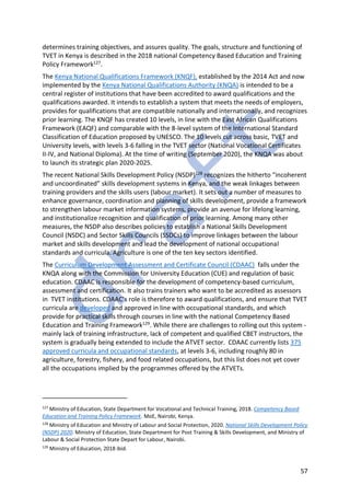 57
determines training objectives, and assures quality. The goals, structure and functioning of
TVET in Kenya is described in the 2018 national Competency Based Education and Training
Policy Framework127.
The Kenya National Qualifications Framework (KNQF), established by the 2014 Act and now
implemented by the Kenya National Qualifications Authority (KNQA) is intended to be a
central register of institutions that have been accredited to award qualifications and the
qualifications awarded. It intends to establish a system that meets the needs of employers,
provides for qualifications that are compatible nationally and internationally, and recognizes
prior learning. The KNQF has created 10 levels, in line with the East African Qualifications
Framework (EAQF) and comparable with the 8-level system of the International Standard
Classification of Education proposed by UNESCO. The 10 levels cut across basic, TVET and
University levels, with levels 3-6 falling in the TVET sector (National Vocational Certificates
II-IV, and National Diploma). At the time of writing (September 2020), the KNQA was about
to launch its strategic plan 2020-2025.
The recent National Skills Development Policy (NSDP)128 recognizes the hitherto “incoherent
and uncoordinated” skills development systems in Kenya, and the weak linkages between
training providers and the skills users (labour market). It sets out a number of measures to
enhance governance, coordination and planning of skills development, provide a framework
to strengthen labour market information systems, provide an avenue for lifelong learning,
and institutionalize recognition and qualification of prior learning. Among many other
measures, the NSDP also describes policies to establish a National Skills Development
Council (NSDC) and Sector Skills Councils (SSDCs) to improve linkages between the labour
market and skills development and lead the development of national occupational
standards and curricula. Agriculture is one of the ten key sectors identified.
The Curriculum Development Assessment and Certificate Council (CDAAC) falls under the
KNQA along with the Commission for University Education (CUE) and regulation of basic
education. CDAAC is responsible for the development of competency-based curriculum,
assessment and certification. It also trains trainers who want to be accredited as assessors
in TVET institutions. CDAAC’s role is therefore to award qualifications, and ensure that TVET
curricula are developed and approved in line with occupational standards, and which
provide for practical skills through courses in line with the national Competency Based
Education and Training Framework129. While there are challenges to rolling out this system -
mainly lack of training infrastructure, lack of competent and qualified CBET instructors, the
system is gradually being extended to include the ATVET sector. CDAAC currently lists 375
approved curricula and occupational standards, at levels 3-6, including roughly 80 in
agriculture, forestry, fishery, and food related occupations, but this list does not yet cover
all the occupations implied by the programmes offered by the ATVETs.
127
Ministry of Education, State Department for Vocational and Technical Training, 2018. Competency Based
Education and Training Policy Framework. MoE, Nairobi, Kenya.
128
Ministry of Education and Ministry of Labour and Social Protection, 2020. National Skills Development Policy
(NSDP) 2020. Ministry of Education, State Department for Post Training & Skills Development, and Ministry of
Labour & Social Protection State Depart for Labour, Nairobi.
129
Ministry of Education, 2018 ibid.
 