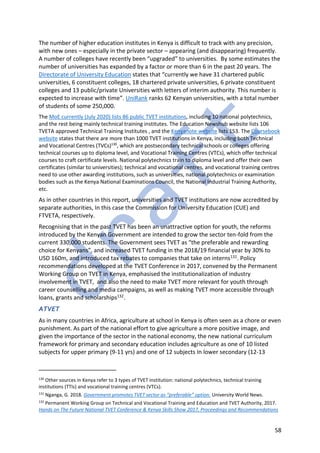 58
The number of higher education institutes in Kenya is difficult to track with any precision,
with new ones – especially in the private sector – appearing (and disappearing) frequently.
A number of colleges have recently been “upgraded” to universities. By some estimates the
number of universities has expanded by a factor or more than 6 in the past 20 years. The
Directorate of University Education states that “currently we have 31 chartered public
universities, 6 constituent colleges, 18 chartered private universities, 6 private constituent
colleges and 13 public/private Universities with letters of interim authority. This number is
expected to increase with time”. UniRank ranks 62 Kenyan universities, with a total number
of students of some 250,000.
The MoE currently (July 2020) lists 86 public TVET institutions, including 10 national polytechnics,
and the rest being mainly technical training institutes. The Education Newshub website lists 106
TVETA approved Technical Training Institutes , and the Kenyanote website lists 153. The Coursebook
website states that there are more than 1000 TVET institutions in Kenya, including both Technical
and Vocational Centres (TVCs)130
, which are postsecondary technical schools or colleges offering
technical courses up to diploma level, and Vocational Training Centres (VTCs), which offer technical
courses to craft certificate levels. National polytechnics train to diploma level and offer their own
certificates (similar to universities); technical and vocational centres, and vocational training centres
need to use other awarding institutions, such as universities, national polytechnics or examination
bodies such as the Kenya National Examinations Council, the National Industrial Training Authority,
etc.
As in other countries in this report, universities and TVET institutions are now accredited by
separate authorities, In this case the Commission for University Education (CUE) and
FTVETA, respectively.
Recognising that in the past TVET has been an unattractive option for youth, the reforms
introduced by the Kenyan Government are intended to grow the sector ten-fold from the
current 330,000 students. The Government sees TVET as “the preferable and rewarding
choice for Kenyans”, and increased TVET funding in the 2018/19 financial year by 30% to
USD 160m, and introduced tax rebates to companies that take on interns131. Policy
recommendations developed at the TVET Conference in 2017, convened by the Permanent
Working Group on TVET in Kenya, emphasised the institutionalization of industry
involvement in TVET, and also the need to make TVET more relevant for youth through
career counselling and media campaigns, as well as making TVET more accessible through
loans, grants and scholarships132.
ATVET
As in many countries in Africa, agriculture at school in Kenya is often seen as a chore or even
punishment. As part of the national effort to give agriculture a more positive image, and
given the importance of the sector in the national economy, the new national curriculum
framework for primary and secondary education includes agriculture as one of 10 listed
subjects for upper primary (9-11 yrs) and one of 12 subjects In lower secondary (12-13
130
Other sources in Kenya refer to 3 types of TVET institution: national polytechnics, technical training
institutions (TTIs) and vocational training centres (VTCs).
131
Nganga, G. 2018. Government promotes TVET sector as “preferable” option. University World News.
132
Permanent Working Group on Technical and Vocational Training and Education and TVET Authority, 2017.
Hands on The Future National TVET Conference & Kenya Skills Show 2017, Proceedings and Recommendations
 
