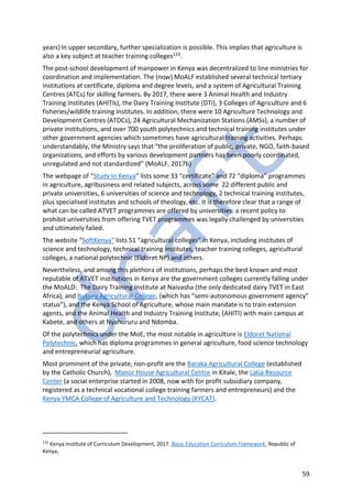 59
years)In upper secondary, further specialization is possible. This implies that agriculture is
also a key subject at teacher training colleges133.
The post-school development of manpower in Kenya was decentralized to line ministries for
coordination and implementation. The (now) MoALF established several technical tertiary
institutions at certificate, diploma and degree levels, and a system of Agricultural Training
Centres (ATCs) for skilling farmers. By 2017, there were 3 Animal Health and Industry
Training Institutes (AHITIs), the Dairy Training Institute (DTI), 3 Colleges of Agriculture and 6
fisheries/wildlife training institutes. In addition, there were 10 Agriculture Technology and
Development Centres (ATDCs), 24 Agricultural Mechanization Stations (AMSs), a number of
private institutions, and over 700 youth polytechnics and technical training institutes under
other government agencies which sometimes have agricultural training activities. Perhaps
understandably, the Ministry says that “the proliferation of public, private, NGO, faith-based
organizations, and efforts by various development partners has been poorly coordinated,
unregulated and not standardized” (MoALF, 2017b)
The webpage of “Study in Kenya” lists some 33 “certificate” and 72 “diploma” programmes
in agriculture, agribusiness and related subjects, across some 22 different public and
private universities, 6 universities of science and technology, 2 technical training institutes,
plus specialised institutes and schools of theology, etc. It is therefore clear that a range of
what can be called ATVET programmes are offered by universities: a recent policy to
prohibit universities from offering TVET programmes was legally challenged by universities
and ultimately failed.
The website “SoftKenya” lists 51 “agricultural colleges” in Kenya, including institutes of
science and technology, technical training institutes, teacher training colleges, agricultural
colleges, a national polytechnic (Eldoret NP) and others.
Nevertheless, and among this plethora of institutions, perhaps the best known and most
reputable of ATVET institutions in Kenya are the government colleges currently falling under
the MoALD: The Dairy Training Institute at Naivasha (the only dedicated dairy TVET in East
Africa), and Bukura Agricultural College, (which has “semi-autonomous government agency”
status”), and the Kenya School of Agriculture, whose main mandate is to train extension
agents, and the Animal Health and Industry Training Institute, (AHITI) with main campus at
Kabete, and others at Nyahururu and Ndomba.
Of the polytechnics under the MoE, the most notable in agriculture is Eldoret National
Polytechnic, which has diploma programmes in general agriculture, food science technology
and entrepreneurial agriculture.
Most prominent of the private, non-profit are the Baraka Agricultural College (established
by the Catholic Church), Manor House Agricultural Centre in Kitale, the Latia Resource
Center (a social enterprise started in 2008, now with for profit subsidiary company,
registered as a technical vocational college training farmers and entrepreneurs) and the
Kenya YMCA College of Agriculture and Technology (KYCAT).
133
Kenya Institute of Curriculum Development, 2017. Basic Education Curriculum Framework. Republic of
Kenya,
 