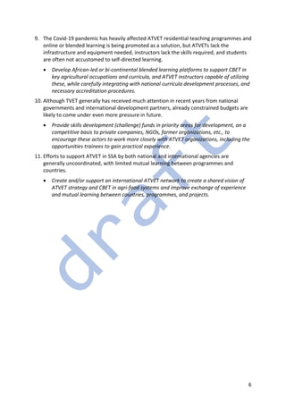 6
9. The Covid-19 pandemic has heavily affected ATVET residential teaching programmes and
online or blended learning is being promoted as a solution, but ATVETs lack the
infrastructure and equipment needed, instructors lack the skills required, and students
are often not accustomed to self-directed learning.
• Develop African-led or bi-continental blended learning platforms to support CBET in
key agricultural occupations and curricula, and ATVET instructors capable of utilizing
these, while carefully integrating with national curricula development processes, and
necessary accreditation procedures.
10. Although TVET generally has received much attention in recent years from national
governments and international development partners, already constrained budgets are
likely to come under even more pressure in future.
• Provide skills development (challenge) funds in priority areas for development, on a
competitive basis to private companies, NGOs, farmer organizations, etc., to
encourage these actors to work more closely with ATVET organizations, including the
opportunities trainees to gain practical experience.
11. Efforts to support ATVET in SSA by both national and international agencies are
generally uncoordinated, with limited mutual learning between programmes and
countries.
• Create and/or support an international ATVET network to create a shared vision of
ATVET strategy and CBET in agri-food systems and improve exchange of experience
and mutual learning between countries, programmes, and projects.
 
