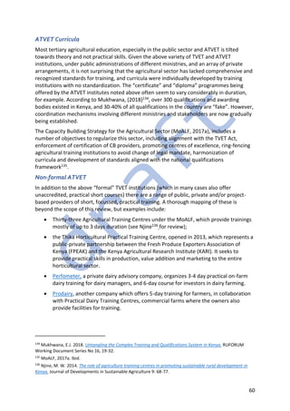 60
ATVET Curricula
Most tertiary agricultural education, especially in the public sector and ATVET is tilted
towards theory and not practical skills. Given the above variety of TVET and ATVET
institutions, under public administrations of different ministries, and an array of private
arrangements, it is not surprising that the agricultural sector has lacked comprehensive and
recognized standards for training, and curricula were individually developed by training
institutions with no standardization. The “certificate” and “diploma” programmes being
offered by the ATVET institutes noted above often seem to vary considerably in duration,
for example. According to Mukhwana, (2018)134, over 300 qualifications and awarding
bodies existed in Kenya, and 30-40% of all qualifications in the country are “fake”. However,
coordination mechanisms involving different ministries and stakeholders are now gradually
being established.
The Capacity Building Strategy for the Agricultural Sector (MoALF, 2017a), includes a
number of objectives to regularize this sector, including alignment with the TVET Act,
enforcement of certification of CB providers, promoting centres of excellence, ring-fencing
agricultural training institutions to avoid change of legal mandate, harmonization of
curricula and development of standards aligned with the national qualifications
framework135.
Non-formal ATVET
In addition to the above “formal” TVET institutions (which in many cases also offer
unaccredited, practical short courses) there are a range of public, private and/or project-
based providers of short, focussed, practical training. A thorough mapping of these is
beyond the scope of this review, but examples include:
• Thirty-three Agricultural Training Centres under the MoALF, which provide trainings
mostly of up to 3 days duration (see Njine136 for review);
• the Thika Horticultural Practical Training Centre, opened in 2013, which represents a
public-private partnership between the Fresh Produce Exporters Association of
Kenya (FPEAK) and the Kenya Agricultural Research Institute (KARI). It seeks to
provide practical skills in production, value addition and marketing to the entire
horticultural sector.
• Perfometer, a private dairy advisory company, organizes 3-4 day practical on-farm
dairy training for dairy managers, and 6-day course for investors in dairy farming.
• Prodairy, another company which offers 5-day training for farmers, in collaboration
with Practical Dairy Training Centres, commercial farms where the owners also
provide facilities for training.
134
Mukhwana, E.J. 2018. Untangling the Complex Training and Qualifications System in Kenya. RUFORUM
Working Document Series No 16, 19-32.
135
MoALF, 2017a. Ibid.
136
Njine, M. W. 2014. The role of agriculture training centres in promoting sustainable rural development in
Kenya. Journal of Developments in Sustainable Agriculture 9: 68-77.
 