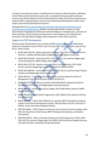 61
A range of rural advisory services, including farmer training via demonstrations, field days,
farmer fields schools and ad hoc courses, etc. is provided in Kenya by public extension
services (now decentralised to country administrations), NGOs and private companies (e.g.
input providers, produce buyers), and an array of agricultural development and/or value
projects sponsored by development partners.
Although there are 16 national Research Institutes under the Kenya Agricultural and
Livestock Research Organization, (KALRO), and although KALRO’s mandate includes
dissemination of appropriate information and technologies to intended users, and some of
these institutes include practical training services, there appears to be relatively less
interaction with agricultural colleges and training than in some other countries.
Support to ATVET development
Kenya has been the beneficiary of a number of Nuffic NICHE and now OKP institutional
projects to strengthen various ATVETs, over the years 2011-2021, and with a value of over
€11m. These include:
• NICHE KEN 124/134 – Bukura Agricultural College; 2011-2017; €0.75m; partners Q-
Point B.V., Delphy, HAS Den Bosch, Radbout University, Egerton University.
• NICHE KEN 126/140 – Horticultural PTC; 2012-2016; €1.5m; partners Wageningen
University Research, AERES, Delphy, React Africa.
• NICHE KEN-127/139 – Egerton University/Dairy Training Institute; 2012-2018;
€1.15m, partners Wageningen University Research, AERES and SNV.
• NICHE KEN 168/181 – Horticultural PTC; 2013-2017; €0.6 m; partners Royal Tropical
Institute and Wageningen University Research.
• NICHE KEN 211 – Liwa Trust; 2015-2019; €0.6m; partners Maastrict School of
Management, East African Business Council, Q-Point B.V.
• NICHE KEN 213 – Latia Resource Centre; 2014-2018; €0.5m; Maastrict School of
Management, DTI Kenya and Wageningen University Research.
• NICHE KEN 214 – Baraka Agricultural College; 2015-2018; €0.9m; partners CINOP
Global, AERES, SNV.
• NICHE KEN 281 – Kenya School of Agriculture; 2017-2020; €1.4m; partners Q-Point
B.V., MICAS Ltd.
• NICHE KEN 283 – TVETA; 2017-2020; €1.1m, partners MDF Training & Consultancy,
Cadena International Development Projects, HAS Den Bosch and the University of
Eldoret, Hanse University of Applied Sciences.
• OKP KEN 10003 – TVETA, Egerton University, Kenya Technical Trainers College; 2019-
2021; €1.18; partners Aeres Group, MDF Training and Consultancy, and Cadena
International.
• OKP KEN 10017a – Meru University of Science and Technology and 5 ATVCs; 2019-
2021; €0.75m; partners Wageningen CDI, AERES, HAS University of Applied Sciences,
Van Hall Larenstein, Horticulture Crops Directorate.
 