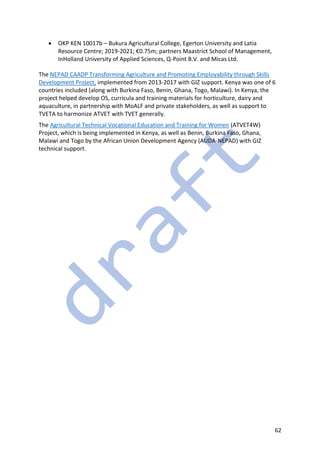 62
• OKP KEN 10017b – Bukura Agricultural College, Egerton University and Latia
Resource Centre; 2019-2021; €0.75m; partners Maastrict School of Management,
InHolland University of Applied Sciences, Q-Point B.V. and Micas Ltd.
The NEPAD CAADP Transforming Agriculture and Promoting Employability through Skills
Development Project, implemented from 2013-2017 with GIZ support. Kenya was one of 6
countries included (along with Burkina Faso, Benin, Ghana, Togo, Malawi). In Kenya, the
project helped develop OS, curricula and training materials for horticulture, dairy and
aquaculture, in partnership with MoALF and private stakeholders, as well as support to
TVETA to harmonize ATVET with TVET generally.
The Agricultural Technical Vocational Education and Training for Women (ATVET4W)
Project, which is being implemented in Kenya, as well as Benin, Burkina Faso, Ghana,
Malawi and Togo by the African Union Development Agency (AUDA-NEPAD) with GIZ
technical support.
 