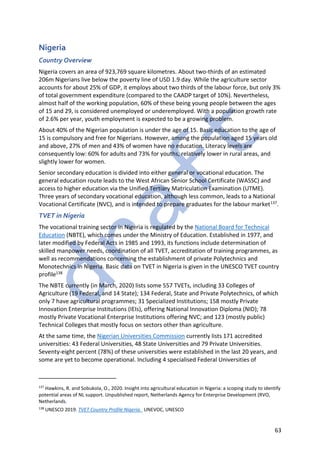 63
Nigeria
Country Overview
Nigeria covers an area of 923,769 square kilometres. About two-thirds of an estimated
206m Nigerians live below the poverty line of USD 1.9 day. While the agriculture sector
accounts for about 25% of GDP, it employs about two thirds of the labour force, but only 3%
of total government expenditure (compared to the CAADP target of 10%). Nevertheless,
almost half of the working population, 60% of these being young people between the ages
of 15 and 29, is considered unemployed or underemployed. With a population growth rate
of 2.6% per year, youth employment is expected to be a growing problem.
About 40% of the Nigerian population is under the age of 15. Basic education to the age of
15 is compulsory and free for Nigerians. However, among the population aged 15 years old
and above, 27% of men and 43% of women have no education. Literacy levels are
consequently low: 60% for adults and 73% for youths, relatively lower in rural areas, and
slightly lower for women.
Senior secondary education is divided into either general or vocational education. The
general education route leads to the West African Senior School Certificate (WASSC) and
access to higher education via the Unified Tertiary Matriculation Examination (UTME).
Three years of secondary vocational education, although less common, leads to a National
Vocational Certificate (NVC), and is intended to prepare graduates for the labour market137.
TVET in Nigeria
The vocational training sector in Nigeria is regulated by the National Board for Technical
Education (NBTE), which comes under the Ministry of Education. Established in 1977, and
later modified by Federal Acts in 1985 and 1993, its functions include determination of
skilled manpower needs, coordination of all TVET, accreditation of training programmes, as
well as recommendations concerning the establishment of private Polytechnics and
Monotechnics in Nigeria. Basic data on TVET in Nigeria is given in the UNESCO TVET country
profile138
The NBTE currently (in March, 2020) lists some 557 TVETs, including 33 Colleges of
Agriculture (19 Federal, and 14 State); 134 Federal, State and Private Polytechnics, of which
only 7 have agricultural programmes; 31 Specialized Institutions; 158 mostly Private
Innovation Enterprise Institutions (IEIs), offering National Innovation Diploma (NID); 78
mostly Private Vocational Enterprise Institutions offering NVC; and 123 (mostly public)
Technical Colleges that mostly focus on sectors other than agriculture.
At the same time, the Nigerian Universities Commission currently lists 171 accredited
universities: 43 Federal Universities, 48 State Universities and 79 Private Universities.
Seventy-eight percent (78%) of these universities were established in the last 20 years, and
some are yet to become operational. Including 4 specialised Federal Universities of
137
Hawkins, R. and Sobukola, O., 2020. Insight into agricultural education in Nigeria: a scoping study to identify
potential areas of NL support. Unpublished report, Netherlands Agency for Enterprise Development (RVO,
Netherlands.
138
UNESCO 2019. TVET Country Profile Nigeria. UNEVOC, UNESCO
 