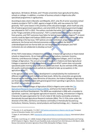 64
Agriculture, 30 Federal, 28 State, and 7 Private universities have agricultural faculties,
schools or colleges. In addition, a number of business schools in Nigeria also offer
specialised programmes in agribusiness.
According to data cited in Okorafor and NNajiofo, 2017, only 3% of senior secondary school
students enrolled in TVET in 2007, against a target of 20%, with low esteem for TVET
generally. TVET came lowest in the priorities of the education budget, which itself was only
6% of Federal government expenditure, and only 0.05% of the Federal government budget
was allocated to TVET in 2012. The authors conclude that while TVET has been recognised
as the “hinges and bolts of the economy”, TVET is underfunded, TVET policy is divorced
from practice, and TVET outcomes have fallen far behind expectations in Nigeria139. A recent
country study by Ogwo and Ezekoye (2020) comes to similar conclusions, stating that while
underfunding is the key issue, TVET policies are over-centralised, programmes are too
ephemeral, the formal and informal economies are disconnected, the NSQF is
underdeveloped and non-formal skills are not recognised, and employers and TVET
institutions do not collaborate to develop curricula140.
ATVET
Of the TVETs listed above, 6 Polytechnics (3 Federal, 3 State) had agriculture or food related
schools or departments, 18 are Federal Colleges of Agriculture, Livestock, Forestry,
Fisheries, Land Resources Colleges, 2 are Federal Cooperative Colleges, and 17 are State
Colleges of Agriculture. The annual turnover of students in Federal and State Agricultural
Colleges is reported at 27,000. Nevertheless, the current ATVET system does not provide
specialized public training in agriculture at a grassroots level. By one estimate (FAR), about
4m youths could potentially and usefully be mobilised to take up occupations in the
agriculture sector141.
In the agricultural HE sector, policy development is complicated by the involvement of
different ministries, at both Federal and State levels. While the universities are generally
financed via the Federal or State Ministries of Education, the Federal Colleges of Agriculture
are financed via FMARD. In line with general government spending in agriculture, resources
for ATVET are considered a problem.
Eleven of the Federal Colleges of Agriculture (FCAs) in Nigeria come under the The
Agricultural Research Council of Nigeria (ARCN), and hence the Federal Ministry of
Agriculture and Rural Development. The ARCN was established in 2006 with a mandate to
coordinate, supervise, and regulate agricultural research, training, and extension in Nigeria.
It became the apex organization for 15 (of a total of 18) mostly commodity-oriented or
thematically focused Agricultural Research Institutes (ARIs). The 11 FCAs come under the
direction of the ARIs, and hence are likewise commodity or thematically focused (e.g.
horticulture, fisheries, forestry, stored products and food technology, etc.). However, the
139
Okorafor, A. O. and Nnajiofo, F. N. 2017. TVET policies and practices in Nigeria: why the gap? European
Journal of Education Studies: Vol 3; p 612-623.
140
Ogwo, B. and Ezekoye B., 2020. Potential for skills partnerships on migration in Nigeria. International Labour
Office
141
Akinde, S and Vitung, A. E. (2020). Analysis of Agricultural Technical and Vocational Education and Training
(ATVET) System In Nigeria: Report of a pre-feasibility study conducted from 23rd February to 4th March, 2020.
Reseau International formation Agricole et Rural (FAR), Montpellier SUPAgro, France.
 