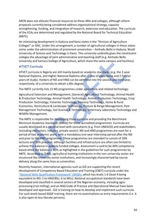 65
ARCN does not allocate financial resources to these ARIs and colleges, although reform
proposals currently being considered address organizational strategy, capacity
strengthening, funding, and integration of research, extension and education. The curricula
of the FCAs are determined and regulated by the National Board for Technical Education
(NBTE).
An interesting development in Kaduna and Kano states is the “Division of Agriculture
Colleges” or DAC. Under this arrangement, a number of agricultural colleges in these states
come under the administration of prominent universities – Amhadu Bello in Kaduna, Wudil
University of Science and Technology in Kano. This university umbrella gives the constituent
colleges the advantage of joint administrative and teaching staff (e.g. Amhadu Bello
University and Samaru College of Agriculture, which share the same campus and facilities).
ATVET Curricula
ATVET curricula in Nigeria are still mainly based on academic standards (e.g. the 2-year
National Diploma, and Higher National Diploma after 1 year of experience and 2 further
years of study). Holders of ND and HND can be admitted into the second and third year,
respectively, of a university to obtain a BSc degree.
The NBTE currently lists 15 ND programmes under agriculture and related technology:
Agricultural Extension and Management, (General) Agricultural Technology, Animal Health
& Production Technology, Animal Health Technology, Animal Production Technology, Crop
Production Technology, Fisheries Technology, Forestry Technology, Home & Rural
Economics, Horticulture & Landscape Technology, Pasture & Range Management, Pest
Management Technology, Soil Science & Technology, Veterinary Laboratory Technology and
Wildlife Management.
The NBTE is responsible for developing these curricula and providing the Benchmark
Minimum Academic Standards (BMAS) for these accredited programmes. Curricula are
usually developed at a national level with consultants (e.g. from UNESCO) and stakeholders
(including instructors, industry, private sector). ND and HND programmes are each for a
period of two academic years, with a mandatory one-year internship period after the ND
and prior to the HND programme. These programmes are intended to consist of 50%
lectures and 50% practical, although facilities and infrastructure are often too limited to
achieve this balance in publicly funded colleges. Assessment is said to be 40% competency
based while the balance is 60% as highlighted in the guidelines for such programmes by
NBTE. According to (FAR), agricultural training institutions in the non-university sector are
structured like university sector institutions, and increasingly characterised by course
delivery along the same lines as universities.
Recently however, international agencies such as GIZ are supporting the recent
development of Competency Based Education and Training (CBET) curricula under the
“National Skills Qualification Framework” (NSQF), which has levels 1-6 (level 4 being
equivalent to ND; 5 to HND/BSc; 6 to MSc). National occupational standards have been
developed and classified in several sectors of the Nigerian economy, including agro-
processing (rice milling), and an NSQ Code of Practice and Operational Manual have been
developed and approved. GIZ is training on how to develop and implement such curricula.
For such levels based NSQF training, there are no examinations as entry requirements (i.e. it
is also open to less literate persons).
 