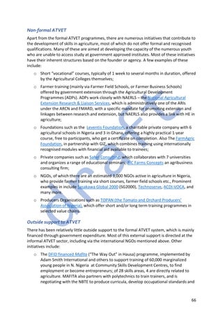 66
Non-formal ATVET
Apart from the formal ATVET programmes, there are numerous initiatives that contribute to
the development of skills in agriculture, most of which do not offer formal and recognised
qualifications. Many of these are aimed at developing the capacity of the numerous youth
who are unable to access study at government approved institutes. Most of these initiatives
have their inherent structures based on the founder or agency. A few examples of these
include:
o Short “vocational” courses, typically of 1 week to several months in duration, offered
by the Agricultural Colleges themselves;
o Farmer training (mainly via Farmer Field Schools, or Farmer Business Schools)
offered by government extension through the Agricultural Development
Programmes (ADPs). ADPs work closely with NAERLS – the National Agricultural
Extension Research & Liaison Services, which is administratively one of the ARIs
under the ARCN and FMARD, with a specific mandate for promoting extension and
linkages between research and extension, but NAERLS also provides a link with HE in
agriculture;
o Foundations such as the Leventis Foundation, a charitable private company with 6
agricultural schools in Nigeria and 3 in Ghana, offering a highly practical 1-year
course, free to participants, who get a certificate on completion. Also The FarmAgric
Foundation, in partnership with GIZ, which combines training using internationally
recognised modules with financial aid available to trainees;
o Private companies such as Sahel Consulting, which collaborates with 7 universities
and organizes a range of educational seminars; BIC Farms Concepts an agribusiness
consulting firm;
o NGOs, of which there are an estimated 3,000 NGOs active in agriculture in Nigeria,
who provide farmer training via short courses, farmer field schools etc., Prominent
examples in include Sasakawa Global 2000 (SG2000), Technoserve, ACDI-VOCA, and
many more.
o Producers Organizations such as TOPAN (the Tomato and Orchard Producers’
Association of Nigeria), which offer short and/or long term training programmes in
selected value chains.
Outside support to ATVET
There has been relatively little outside support to the formal ATVET system, which is mainly
financed through government expenditure. Most of this external support is directed at the
informal ATVET sector, including via the international NGOs mentioned above. Other
initiatives include:
o The DFID financed Mafita (“The Way Out” in Hausa) programme, implemented by
Adam Smith International and others to support training of 60,000 marginalized
young people in N. Nigeria at Community Skills Development Centres, to find
employment or become entrepreneurs; of 28 skills areas, 4 are directly related to
agriculture. MAFITA also partners with polytechnics to train trainers, and is
negotiating with the NBTE to produce curricula, develop occupational standards and
 