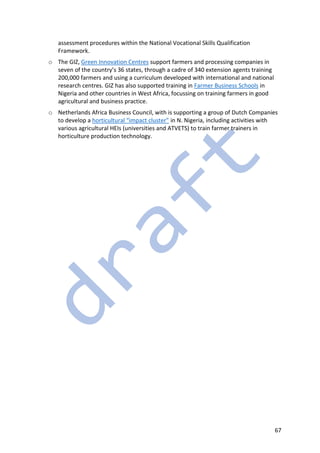 67
assessment procedures within the National Vocational Skills Qualification
Framework.
o The GIZ, Green Innovation Centres support farmers and processing companies in
seven of the country’s 36 states, through a cadre of 340 extension agents training
200,000 farmers and using a curriculum developed with international and national
research centres. GIZ has also supported training in Farmer Business Schools in
Nigeria and other countries in West Africa, focussing on training farmers in good
agricultural and business practice.
o Netherlands Africa Business Council, with is supporting a group of Dutch Companies
to develop a horticultural “impact cluster” in N. Nigeria, including activities with
various agricultural HEIs (universities and ATVETS) to train farmer trainers in
horticulture production technology.
 