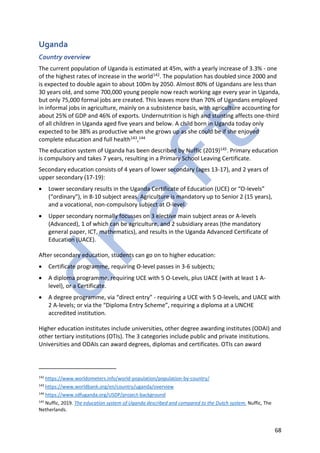 68
Uganda
Country overview
The current population of Uganda is estimated at 45m, with a yearly increase of 3.3% - one
of the highest rates of increase in the world142. The population has doubled since 2000 and
is expected to double again to about 100m by 2050. Almost 80% of Ugandans are less than
30 years old, and some 700,000 young people now reach working age every year in Uganda,
but only 75,000 formal jobs are created. This leaves more than 70% of Ugandans employed
in informal jobs in agriculture, mainly on a subsistence basis, with agriculture accounting for
about 25% of GDP and 46% of exports. Undernutrition is high and stunting affects one-third
of all children in Uganda aged five years and below. A child born in Uganda today only
expected to be 38% as productive when she grows up as she could be if she enjoyed
complete education and full health143,144
The education system of Uganda has been described by Nuffic (2019)145. Primary education
is compulsory and takes 7 years, resulting in a Primary School Leaving Certificate.
Secondary education consists of 4 years of lower secondary (ages 13-17), and 2 years of
upper secondary (17-19):
• Lower secondary results in the Uganda Certificate of Education (UCE) or “O-levels”
(“ordinary"), in 8-10 subject areas. Agriculture is mandatory up to Senior 2 (15 years),
and a vocational, non-compulsory subject at O-level.
• Upper secondary normally focusses on 3 elective main subject areas or A-levels
(Advanced), 1 of which can be agriculture, and 2 subsidiary areas (the mandatory
general paper, ICT, mathematics), and results in the Uganda Advanced Certificate of
Education (UACE).
After secondary education, students can go on to higher education:
• Certificate programme, requiring O-level passes in 3-6 subjects;
• A diploma programme, requiring UCE with 5 O-Levels, plus UACE (with at least 1 A-
level), or a Certificate.
• A degree programme, via “direct entry” - requiring a UCE with 5 O-levels, and UACE with
2 A-levels; or via the “Diploma Entry Scheme”, requiring a diploma at a UNCHE
accredited institution.
Higher education institutes include universities, other degree awarding institutes (ODAI) and
other tertiary institutions (OTIs). The 3 categories include public and private institutions.
Universities and ODAIs can award degrees, diplomas and certificates. OTIs can award
142
https://www.worldometers.info/world-population/population-by-country/
143
https://www.worldbank.org/en/country/uganda/overview
144
https://www.sdfuganda.org/USDP/project-background
145
Nuffic, 2019. The education system of Uganda described and compared to the Dutch system. Nuffic, The
Netherlands.
 