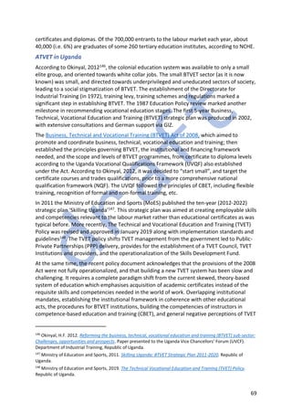 69
certificates and diplomas. Of the 700,000 entrants to the labour market each year, about
40,000 (i.e. 6%) are graduates of some 260 tertiary education institutes, according to NCHE.
ATVET in Uganda
According to Okinyal, 2012146, the colonial education system was available to only a small
elite group, and oriented towards white collar jobs. The small BTVET sector (as it is now
known) was small, and directed towards underprivileged and uneducated sectors of society,
leading to a social stigmatization of BTVET. The establishment of the Directorate for
Industrial Training (in 1972), training levy, training schemes and regulations marked a
significant step in establishing BTVET. The 1987 Education Policy review marked another
milestone in recommending vocational education stages. The first 5-year Business,
Technical, Vocational Education and Training (BTVET) strategic plan was produced in 2002,
with extensive consultations and German support via GIZ.
The Business, Technical and Vocational Training (BTVET) Act of 2008, which aimed to
promote and coordinate business, technical, vocational education and training; then
established the principles governing BTVET, the institutional and financing framework
needed, and the scope and levels of BTVET programmes, from certificate to diploma levels
according to the Uganda Vocational Qualifications Framework (UVQF) also established
under the Act. According to Okinyal, 2012, it was decided to “start small”, and target the
certificate courses and trades qualifications, prior to a more comprehensive national
qualification framework (NQF). The UVQF followed the principles of CBET, including flexible
training, recognition of formal and non-formal training, etc.
In 2011 the Ministry of Education and Sports (MoES) published the ten-year (2012-2022)
strategic plan ‘Skilling Uganda’147. This strategic plan was aimed at creating employable skills
and competencies relevant to the labour market rather than educational certificates as was
typical before. More recently, The Technical and Vocational Education and Training (TVET)
Policy was revised and approved in January 2019 along with implementation standards and
guidelines148. The TVET policy shifts TVET management from the government led to Public-
Private Partnerships (PPP) delivery, provides for the establishment of a TVET Council, TVET
Institutions and providers, and the operationalization of the Skills Development Fund.
At the same time, the recent policy document acknowledges that the provisions of the 2008
Act were not fully operationalized, and that building a new TVET system has been slow and
challenging. It requires a complete paradigm shift from the current skewed, theory-based
system of education which emphasises acquisition of academic certificates instead of the
requisite skills and competencies needed in the world of work. Overlapping institutional
mandates, establishing the institutional framework in coherence with other educational
acts, the procedures for BTVET institutions, building the competencies of instructors in
competence-based education and training (CBET), and general negative perceptions of TVET
146
Okinyal, H.F. 2012. Reforming the business, technical, vocational education and training (BTVET) sub-sector:
Challenges, opportunities and prospects. Paper presented to the Uganda Vice Chancellors’ Forum (UVCF).
Department of Industrial Training, Republic of Uganda.
147
Ministry of Education and Sports, 2011. Skilling Uganda: BTVET Strategic Plan 2011-2020. Republic of
Uganda.
148
Ministry of Education and Sports, 2019. The Technical Vocational Education and Training (TVET) Policy.
Republic of Uganda.
 
