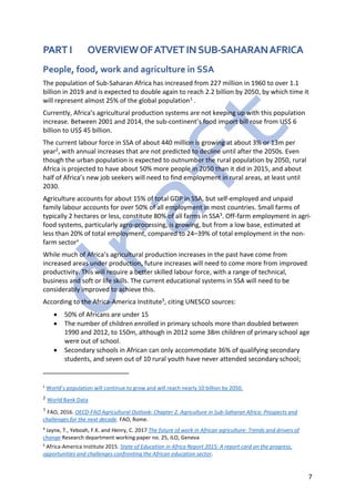 7
PART I OVERVIEWOFATVETINSUB-SAHARANAFRICA
People, food, work and agriculture in SSA
The population of Sub-Saharan Africa has increased from 227 million in 1960 to over 1.1
billion in 2019 and is expected to double again to reach 2.2 billion by 2050, by which time it
will represent almost 25% of the global population1 .
Currently, Africa’s agricultural production systems are not keeping up with this population
increase. Between 2001 and 2014, the sub-continent’s food import bill rose from US$ 6
billion to US$ 45 billion.
The current labour force in SSA of about 440 million is growing at about 3% or 13m per
year2, with annual increases that are not predicted to decline until after the 2050s. Even
though the urban population is expected to outnumber the rural population by 2050, rural
Africa is projected to have about 50% more people in 2050 than it did in 2015, and about
half of Africa’s new job seekers will need to find employment in rural areas, at least until
2030.
Agriculture accounts for about 15% of total GDP in SSA, but self-employed and unpaid
family labour accounts for over 50% of all employment in most countries. Small farms of
typically 2 hectares or less, constitute 80% of all farms in SSA3. Off-farm employment in agri-
food systems, particularly agro-processing, is growing, but from a low base, estimated at
less than 20% of total employment, compared to 24–39% of total employment in the non-
farm sector4
While much of Africa’s agricultural production increases in the past have come from
increased areas under production, future increases will need to come more from improved
productivity. This will require a better skilled labour force, with a range of technical,
business and soft or life skills. The current educational systems in SSA will need to be
considerably improved to achieve this.
According to the Africa-America Institute5, citing UNESCO sources:
• 50% of Africans are under 15
• The number of children enrolled in primary schools more than doubled between
1990 and 2012, to 150m, although in 2012 some 38m children of primary school age
were out of school.
• Secondary schools in African can only accommodate 36% of qualifying secondary
students, and seven out of 10 rural youth have never attended secondary school;
1
World’s population will continue to grow and will reach nearly 10 billion by 2050.
2 World Bank Data
3
FAO, 2016. OECD-FAO Agricultural Outlook: Chapter 2. Agriculture in Sub-Saharan Africa: Prospects and
challenges for the next decade. FAO, Rome.
4
Jayne, T., Yeboah, F.K. and Henry, C. 2017 The future of work in African agriculture: Trends and drivers of
change Research department working paper no. 25, ILO, Geneva
5
Africa-America Institute 2015. State of Education in Africa Report 2015: A report card on the progress,
opportunities and challenges confronting the African education sector.
 