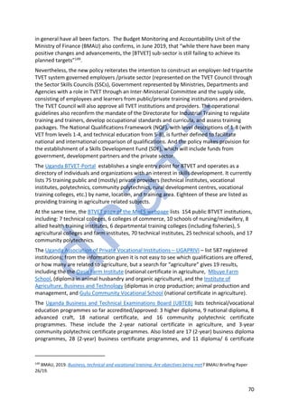 70
in general have all been factors. The Budget Monitoring and Accountability Unit of the
Ministry of Finance (BMAU) also confirms, in June 2019, that “while there have been many
positive changes and advancements, the [BTVET] sub-sector is still failing to achieve its
planned targets”149.
Nevertheless, the new policy reiterates the intention to construct an employer-led tripartite
TVET system governed employers /private sector (represented on the TVET Council through
the Sector Skills Councils (SSCs), Government represented by Ministries, Departments and
Agencies with a role in TVET through an Inter-Ministerial Committee and the supply side,
consisting of employees and learners from public/private training institutions and providers.
The TVET Council will also approve all TVET institutions and providers. The operational
guidelines also reconfirm the mandate of the Directorate for Industrial Training to regulate
training and trainers, develop occupational standards and curricula, and assess training
packages. The National Qualifications Framework (NQF), with level descriptions of 1-8 (with
VET from levels 1-4, and technical education from 5-8), is further defined to facilitate
national and international comparison of qualifications. And the policy makes provision for
the establishment of a Skills Development Fund (SDF), which will include funds from
government, development partners and the private sector.
The Uganda BTVET-Portal establishes a single entry point for BTVET and operates as a
directory of individuals and organizations with an interest in skills development. It currently
lists 75 training public and (mostly) private providers (technical institutes, vocational
institutes, polytechnics, community polytechnics, rural development centres, vocational
training colleges, etc.) by name, location, and training area. Eighteen of these are listed as
providing training in agriculture related subjects.
At the same time, the BTVET page of the MoES webpage lists 154 public BTVET institutions,
including: 7 technical colleges, 6 colleges of commerce, 10 schools of nursing/midwifery, 8
allied health training institutes, 6 departmental training colleges (including fisheries), 5
agricultural colleges and farm institutes, 70 technical institutes, 25 technical schools, and 17
community polytechnics.
The Uganda Association of Private Vocational Institutions – UGAPRIVI – list 587 registered
institutions; from the information given it is not easy to see which qualifications are offered,
or how many are related to agriculture, but a search for “agriculture” gives 19 results,
including the the Oasis Farm Institute (national certificate in agriculture, Mbuye Farm
School, (diploma in animal husbandry and organic agriculture), and the Institute of
Agriculture, Business and Technology (diplomas in crop production; animal production and
management, and Gulu Community Vocational School (national certificate in agriculture).
The Uganda Business and Technical Examinations Board (UBTEB) lists technical/vocational
education programmes so far accredited/approved: 3 higher diploma, 9 national diploma, 8
advanced craft, 18 national certificate, and 16 community polytechnic certificate
programmes. These include the 2-year national certificate in agriculture, and 3-year
community polytechnic certificate programmes. Also listed are 17 (2-year) business diploma
programmes, 28 (2-year) business certificate programmes, and 11 diploma/ 6 certificate
149
BMAU, 2019. Business, technical and vocational training: Are objectives being met? BMAU Briefing Paper
26/19.
 