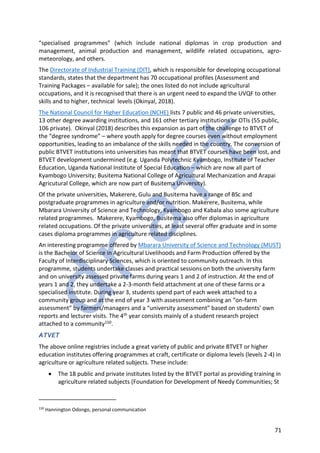 71
“specialised programmes” (which include national diplomas in crop production and
management, animal production and management, wildlife related occupations, agro-
meteorology, and others.
The Directorate of Industrial Training (DIT), which is responsible for developing occupational
standards, states that the department has 70 occupational profiles (Assessment and
Training Packages – available for sale); the ones listed do not include agricultural
occupations, and it is recognised that there is an urgent need to expand the UVQF to other
skills and to higher, technical levels (Okinyal, 2018).
The National Council for Higher Education (NCHE) lists 7 public and 46 private universities,
13 other degree awarding institutions, and 161 other tertiary institutions or OTIs (55 public,
106 private). Okinyal (2018) describes this expansion as part of the challenge to BTVET of
the “degree syndrome” – where youth apply for degree courses even without employment
opportunities, leading to an imbalance of the skills needed in the country. The conversion of
public BTVET institutions into universities has meant that BTVET courses have been lost, and
BTVET development undermined (e.g. Uganda Polytechnic Kyambogo, Institute of Teacher
Education, Uganda National Institute of Special Education – which are now all part of
Kyambogo University; Busitema National College of Agricultural Mechanization and Arapai
Agricutural College, which are now part of Busitema University).
Of the private universities, Makerere, Gulu and Busitema have a range of BSc and
postgraduate programmes in agriculture and/or nutrition. Makerere, Busitema, while
Mbarara University of Science and Technology, Kyambogo and Kabala also some agriculture
related programmes. Makerere, Kyambogo, Busitema also offer diplomas in agriculture
related occupations. Of the private universities, at least several offer graduate and in some
cases diploma programmes in agriculture related disciplines.
An interesting programme offered by Mbarara University of Science and Technology (MUST)
is the Bachelor of Science in Agricultural Livelihoods and Farm Production offered by the
Faculty of Interdisciplinary Sciences, which is oriented to community outreach. In this
programme, students undertake classes and practical sessions on both the university farm
and on university assessed private farms during years 1 and 2 of instruction. At the end of
years 1 and 2, they undertake a 2-3-month field attachment at one of these farms or a
specialised institute. During year 3, students spend part of each week attached to a
community group and at the end of year 3 with assessment combining an “on-farm
assessment” by farmers/managers and a “university assessment” based on students’ own
reports and lecturer visits. The 4th year consists mainly of a student research project
attached to a community150.
ATVET
The above online registries include a great variety of public and private BTVET or higher
education institutes offering programmes at craft, certificate or diploma levels (levels 2-4) in
agriculture or agriculture related subjects. These include:
• The 18 public and private institutes listed by the BTVET portal as providing training in
agriculture related subjects (Foundation for Development of Needy Communities; St
150
Hannington Odongo, personal communication
 