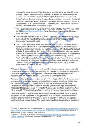 72
Joseph’s Technical Institute (TI) I at Fort Portal; Kabira TI, AICM Vocational Training
College; Dokolo Technical School; St Joseph’s VTC, Kabale Inst. of Technology and
Applied Sciences; Olio Community Polytechnic (CP); Kaberamaido TI, Lumino CP;
Bungokho Rural Development Centre; Lake Bunyoni Christian Community Vocational
Secondary School; Ave Maria Vocational Training and Youth Development Centre; St
Joseph’s MAYO VTI; Kyamubililbwa VTC; Kyabera Forestry College; Bbira Vocational
training School and Arapai Agricultural College).
• The 5 public agricultural colleges and farm institutes listed by the BTVET page of the
MoES (Bukalasa Agricultural College; Ssese, Rwentanga, Rwampara and Kitagata
Farm Institutes)
• The 19 private institutes listed by UGAPRIVI, (including Oasis Farm Institute; Mbuye
Farm School; the Institute of Agriculture, Business and Technology; and Gulu
Community Vocational School).
• The 11 public and private universities (Makerere, Mountains of the Moon; Ibanda;
Ndejje; Ibanda; Kampala, St Augustine International; Nkumba; Busitema; Uganda
Martyrs; and Islamic universities) and 11 other public and OTIs (Bukalasa Agricultural
College; St Mathias Mbuye Agricultural College; Fisheries Training Institute; Uganda
Catholic Management and Training Institute; Fountainhead Institute of Management
and Technology; Management Institute for Science and Technology; Human
Technical and Business College; Mityana Agrovet Institute; Uganda Christian Institute
for Professional Development; Labour College of East Africa, and Kyera Agricultural
Training College) offering diploma programmes in agriculture, crop or livestock
programmes, as listed by UNCHE.
Although there is some overlap between these different databases and they are no doubt
not always up-to-date, it seems clear that there is a great variety of public and private (often
faith-based) organizations offering ATVET, that not all the existing organizations are
registered with the different (BTVET, DIT, UGAPRIVI or UNCHE) databases.
According to Odongo (pers. comm.) there are 4 public colleges which offer 2-year diploma
programmes in agriculture: Bualasa Agricultural College, Arapai Agricultural College (now
part of Busitema University), Uganda Fisheries Institute, and Lira Human Technical
Development Training Institute. The Farm Institutes (Ssese, Rwentanga, Rwampara and
Kitagata) and the private college at Kyera offer formal 2-year certificate programmes. Many
of the other (A)TVETs noted above offer shorter (e.g. 3-9 month) “non-formal” certificates.
Okiror et al (2017)151 concluded that teachers at secondary schools lack the facilities and
equipment and are ill prepared to engage learners in practical work and motivate them
towards agricultural careers. According to Jjuuko et al (2019)152 training at one Ugandan
public agricultural college studied (“the only remaining public tertiary institution dedicated
151
Okiror, J.J., Hayward, G. and M. Winterbottom, 2017. Enhancing students' engagement in vocational agri-
science and after-school careers in agricultural business: a case study of Uganda. International Journal of
Vocational and Technical Education, Vol 9(3), pp 20-30.
152
Jjuuko, R., Tukundane, C., & Zeelen, J. (2019). Exploring agricultural vocational pedagogy in Uganda:
students' experiences. International Journal of Training Research, 17(3), 238-251.
 