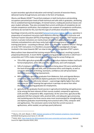 73
to post-secondary agricultural education and training”) consists of excessive theory,
delivered mainly through lectures and notes in the form of handouts.
Okumu and Bbaale (2018)153 found that employers in both horticulture and plumbing
occupations perceived poor levels of both technical and softs skills in graduates, attributing
this to outdated learning technologies, ill-trained trainers, inadequate practical classes and
poor student attitudes. They also concluded that current certificates of completion do not
include competence certification, that employers are unaware of competence certification,
and hence do not look for this, but that this type of certification should be mandatory.
Kyambogo University and the associated National Instructors College Abilonino specialise in
preparation of vocational instructors (with Abilonino offering a Diploma in Instructor and
Technical Teacher Education (DITTE) of Kyambogo University). However, TVET teachers and
trainers in private institutions are mainly drawn directly from graduates of technical
institutes and polytechnics who have rarely had industrial experience or pedagogical
training (and worse – according to Okinyal, 2018 – it is often the “academic failures” that go
on to be TVET instructors). It is therefore unsurprising that the paradigmatic changes
involved in the move towards CBET are slow to take root in the Ugandan ATVET system.
Many authors have observed that training remains overly theoretical, resulting in poorly
prepared professionals. A recent NCHE report154 tracing graduate outcomes in 2014 from 7
universities and 7 OTEs makes interesting reading. Among the survey findings are:
• 75% of BSc agriculture graduates and 58% of agriculture diploma holders had found
formal employment, while 18% and 33%, respectively, were self-employed;
• 54% of employers (of all disciplines, agriculture being about 5%) were satisfied with
the level of knowledge and skills, with professional ethics and integrity, as well as
computer skills, critical thinking, teamwork, confidence and self-presentation
identified as areas needing improvement;
• 80% of both BSc agriculture graduates from Makerere, Gulu and Uganda Martyrs
universities, and crop/livestock diploma graduates from Bukalasa Agricultural
College, found their skills to be relevant – a percentage slightly higher than other
disciplines (at 75%), showing that agriculture is perhaps no worse than other
disciplines in preparing graduates for employment;
• agricultural BSc graduates found courses in agricultural marketing and agribusiness
to be among the least relevant of their courses studied, compared to agronomy
(12% and 20%, compared to 48%, respectively). At the same time, agricultural BSc
graduates felt that computer skills, practical skills, and adequate agro-processing
and marketing were the three course areas most recommended for strengthening,
and diploma graduates recommending more practical skills (73%), computer skills
and agribusiness. The conclusion seems to be that the current courses in
agribusiness, while needed, are perhaps poorly delivered.
153
Okumu, I.M. and E. Bbaale, E. 2018. Employer perception of TVET graduate competence: Case of Uganda.
RUFORUM Working Document Series 17; 135-140
154
NCHE, 2019. Tracer Study for the 2014 graduates from seven universities and seven colleges; National
Council for Higher Education NCHE, 2019.
 