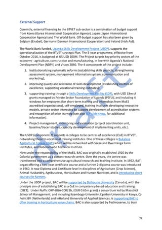 74
External Support
Currently, external financing to the BTVET sub-sector is a combination of budget support
from Korea (Korea International Cooperation Agency), Japan (Japan International
Cooperation Agency) and The World Bank. Off-budget support has also been given by
Belgium (Enabel), Germany (German International Cooperation) and Ireland (Irish Aid).
The World Bank funded, Uganda Skills Development Project (USDP), supports the
operationalization of the BTVET strategic Plan. The 5-year programme, effective from
October 2016, is budgeted at US USD 100M. The Project targets key priority sectors of the
economy - agriculture, construction and manufacturing, in line with Uganda's National
Development Plan (NDPII) and Vision 2040. The 4 components of the project include:
1. institutionalizing systematic reforms (establishing skills councils, strengthening
assessment system, management information system, communication and
marketing);
2. improving quality and relevance of skills development (establishing centres of
excellence, supporting vocational training institutes);
3. supporting training through a Skills Development Facility (SDF), with USD 18m of
grants managed by Private Sector Foundation of Uganda (PSFU), and including 4
windows for employers (for short-term training and internships from MoES
accredited organizations), self-employed, training institutes developing innovative
models, private sector interested to support development of accreditation systems
and recognition of prior learning (see also SDF slide show, for additional
information).
4. Project management, monitoring and evaluation (project coordination unit,
baseline/tracer studies, capacity development of implementing units, etc.).
The USDP (component 2) supports 4 colleges to be centres of excellence (CoE) in BTVET,
networking these to vocational training institutes. One of these colleges is Bukalasa
Agricultural College (BAC) which will be networked with Ssese and Rwentanga Farm
Institutes, and Kaberamaido Technical Institute.
Now under the responsibility of the MoES, BAC was originally established 1920 by the
Colonial government as a cotton research centre. Over the years, the centre was
transformed into a comprehensive agricultural research and training institute. In 1952, BATI
began offering a two-year certificate course and a further 2-diploma course was introduced
in 1960. It now Diploma and Certificate level in disciplines of Agriculture (Crop Science),
Animal Husbandry, Agribusiness, Horticulture and Human Nutrition, and is introducing short
courses for farmers.
Under the USDP project, BAC will be supported by Dalhousie University (Canada), with the
principle aim of establishing BAC as a CoE in competency-based education and training
(CBET). Under Nuffic OKP-UGA-10021b, (EUR 0.65m grant) a consortium led by Maastrict
School of Management, and including Kyambogo University, Egerton University in Kenya, Q-
Point BV (Netherlands) and InHolland University of Applied Sciences, is supporting BAC to
offer training in horticulture value chains. BAC is also supported by Technoserve, to train
 