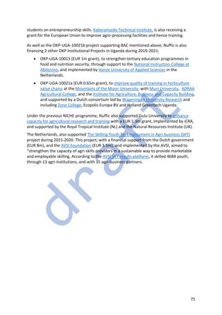 75
students on entrepreneurship skills. Kaberamaido Technical Institute, is also receiving a
grant for the European Union to improve agro-processing facilities and hence training.
As well as the OKP-UGA-10021b project supporting BAC mentioned above, Nuffic is also
financing 2 other OKP Institutional Projects in Uganda during 2019-2021:
• OKP-UGA-10015 (EUR 1m grant), to strengthen tertiary education programmes in
food and nutrition security, through support to the National Instructors College at
Abilonino, and implemented by Hanze University of Applied Sciences in the
Netherlands.
• OKP-UGA-10021a (EUR 0.65m grant), to improve quality of training in horticulture
value chains at the Mountains of the Moon University, with Muni University, ADRAA
Agricultural College, and the Institute for Agriculture, Business and Capacity Building,
and supported by a Dutch consortium led by Wageningen University Research and
including Zone College, Ecopolis Europa BV and Holland Greentech Uganda.
Under the previous NICHE programme, Nuffic also supported Gulu University to enhance
capacity for agricultural research and training with a EUR 1.3m grant, implemented by iCRA,
and supported by the Royal Tropical Institute (NL) and the Natural Resources Institute (UK).
The Netherlands, also supported The Skilling Youth for Employment in Agri-business (SKY)
project during 2015-2020. This project, with a financial support from the Dutch government
(EUR 8m), and the AVSI Foundation (EUR 3.5m), and implemented by the AVSI, aimed to
“strengthen the capacity of agri-skills providers in a sustainable way to provide marketable
and employable skilling. According to the AVSI SKY results platform, it skilled 4684 youth,
through 13 agri-institutions, and with 35 agri-business partners.
 