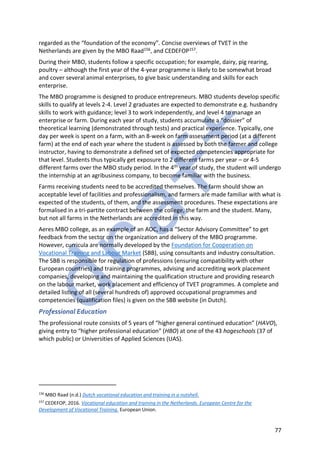 77
regarded as the “foundation of the economy”. Concise overviews of TVET in the
Netherlands are given by the MBO Raad156, and CEDEFOP157.
During their MBO, students follow a specific occupation; for example, dairy, pig rearing,
poultry – although the first year of the 4-year programme is likely to be somewhat broad
and cover several animal enterprises, to give basic understanding and skills for each
enterprise.
The MBO programme is designed to produce entrepreneurs. MBO students develop specific
skills to qualify at levels 2-4. Level 2 graduates are expected to demonstrate e.g. husbandry
skills to work with guidance; level 3 to work independently, and level 4 to manage an
enterprise or farm. During each year of study, students accumulate a “dossier” of
theoretical learning (demonstrated through tests) and practical experience. Typically, one
day per week is spent on a farm, with an 8-week on farm assessment period (at a different
farm) at the end of each year where the student is assessed by both the farmer and college
instructor, having to demonstrate a defined set of expected competencies appropriate for
that level. Students thus typically get exposure to 2 different farms per year – or 4-5
different farms over the MBO study period. In the 4th year of study, the student will undergo
the internship at an agribusiness company, to become familiar with the business.
Farms receiving students need to be accredited themselves. The farm should show an
acceptable level of facilities and professionalism, and farmers are made familiar with what is
expected of the students, of them, and the assessment procedures. These expectations are
formalised in a tri-partite contract between the college, the farm and the student. Many,
but not all farms in the Netherlands are accredited in this way.
Aeres MBO college, as an example of an AOC, has a “Sector Advisory Committee” to get
feedback from the sector on the organization and delivery of the MBO programme.
However, curricula are normally developed by the Foundation for Cooperation on
Vocational Training and Labour Market (SBB), using consultants and industry consultation.
The SBB is responsible for regulation of professions (ensuring compatibility with other
European countries) and training programmes, advising and accrediting work placement
companies, developing and maintaining the qualification structure and providing research
on the labour market, work placement and efficiency of TVET programmes. A complete and
detailed listing of all (several hundreds of) approved occupational programmes and
competencies (qualification files) is given on the SBB website (in Dutch).
Professional Education
The professional route consists of 5 years of “higher general continued education” (HAVO),
giving entry to “higher professional education” (HBO) at one of the 43 hogeschools (37 of
which public) or Universities of Applied Sciences (UAS).
156
MBO Raad (n.d.) Dutch vocational education and training in a nutshell.
157
CEDEFOP, 2016. Vocational education and training in the Netherlands. European Centre for the
Development of Vocational Training. European Union.
 
