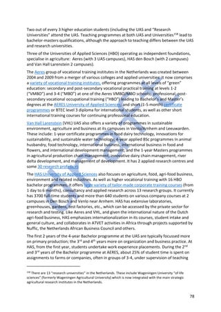 78
Two out of every 3 higher education students (including the UAS and “Research
Universities” attend the UAS. Teaching programmes at both UAS and Universities158 lead to
bachelor-masters qualifications, although the approach to teaching differs between the UAS
and research universities.
Three of the Universities of Applied Sciences (HBO) operating as independent foundations,
specialise in agriculture: Aeres (with 3 UAS campuses), HAS den Bosch (with 2 campuses)
and Van Hall Larenstein 2 campuses).
The Aeres group of vocational training institutes in the Netherlands was created between
2004 and 2009 from a merger of various colleges and applied universities. It now comprises
a variety of vocational training institutes, offering programmes at all levels of “green”
education: secondary and post-secondary vocational practical training at levels 1-2
(“VMBO”) and 3-4 (“MBO”) at one of the Aeres VMBO/MBO schools; professional, post-
secondary vocational occupational training (“HBO”) leading to Bachelor’s and Master’s
degrees at the AERES University of Applied Sciences; and short (1-5 month) certificate
programmes or BTEC level 3 diploma for international students, as well as other short
international training courses for continuing professional education.
Van Hall Larenstein (VHL) UAS also offers a variety of programmes in sustainable
environment, agriculture and business at its campuses in Venlo/Arnhem and Leeuwarden.
These include: 1-year certificate programmes in food dairy technology, innovations for
sustainability, and sustainable water technology; 4-year applied BSc programmes In animal
husbandry, food technology, international business, international business in food and
flowers, and international development management; and the 1-year Masters programmes
in agricultural production chain management, innovative dairy chain management, river
delta development, and management of development. It has 2 applied research centres and
some 30 research professors
The HAS University of Applied Sciences also focuses on agriculture, food, agri-food business,
environment and related industries. As well as higher vocational training with 16 HBO
bachelor programmes, it offers large variety of tailor-made corporate training courses (from
1 day to 6 months), consultancy and applied research across 13 research groups. It currently
has 3700 full-time students and more than 640 students on various company courses at 2
campuses in Den Bosch and Venlo near Arnhem. HAS has extensive laboratories,
greenhouses, gardens, test factories, etc., which can be accessed by the private sector for
research and testing. Like Aeres and VHL, and given the international nature of the Dutch
agri-food business, HAS emphasizes internationalization in its courses, student intake and
general culture, and collaborates in ATVET activities in Africa through projects supported by
Nuffic, the Netherlands African Business Council and others.
The first 2 years of the 4-year Bachelor programme at the UAS are typically focussed more
on primary production; the 3rd and 4th years more on organization and business practice. At
HAS, from the first year, students undertake work experience placements. During the 2nd
and 3rd years of the Bachelor programme at AERES, about 25% of student time is spent on
assignments to farms or companies, often in groups of 3-4, under supervision of teaching
158
There are 13 “research universities” in the Netherlands. These include Wageningen University “of life
sciences” (formerly Wageningen Agricultural University) which is now integrated with the main strategic
agricultural research institutes in the Netherlands.
 