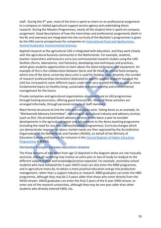 79
staff. During the 4th year, most of the time is spent as intern or on professional assignment
to a company or related agricultural support service agency and undertaking thesis
research. During the Masters Programmes, nearly all the student time is spent on company
assignment. Good descriptions of how the internships and professional assignments (both in
the NL and overseas) are integrated into the curricula of the Bachelor’s programmes is given
by the HAS course prospectuses for companies on International Food and Agribusiness,
Animal Husbandry, Environmental Sciences.
Applied research at the agricultural UAS is integrated with education, and they work closely
with the agricultural business community in the Netherlands. For example, students,
teacher-researchers and lecturers carry out commissioned research studies using the UAS
facilities (farms, laboratories, test factories), developing new techniques and practices,
which gives students opportunities to learn about the latest techniques and equipment. An
example of this is the collaboration between Aeres and De Heus, an animal feed company,
where one of the Aeres university dairy units is used for feeding trials. Recently, the number
of research professorships (lectoraten) dedicated to specific applied research topics at the
UAS has increased to cover different topics under both very applied themes as well as more
fundamental topics on healthy living, sustainable entrepreneurship and environmental
management for the future.
Private companies and agricultural organizations also contribute to UAS programmes
through hosting excursions, offering guest lectures, etc. Many of these activities are
arranged informally, through personal contacts of staff members.
More formal structures to link the UAS and industries exist. Taking Aeres as an example, its
“Werkwereld Advisory Committee”, consisting of agricultural industry and advisory services
(such as DLV, the privatised Dutch advisory service) meets twice a year to consider
developments in the agricultural sector and adjustments to the Aeres teaching programme
(including the need for any new courses/teaching programmes). Curricula changes which
can demonstrate response to labour market needs are then approved by the Accreditation
Organization of the Netherlands and Flanders (NVAO), on behalf of the Ministry of
Education Culture and Science, for inclusion in the Central Register of Higher Education
Programmes (CROHO).
Horizontal transfer between education streams
The three streams of education from age 12 depicted in the diagram above are not mutually
exclusive, although switching may involve an extra year or two of study to readjust to the
different subject matter and knowledge/practice expected. For example, secondary school
students who have followed the 5-year HAVO route can also enter the MBO programme,
and in agriculture many do, to obtain a more practical education and go into production
management, rather than a support industry or research. MBO graduates can enter the HBO
programme, although they may be 2-3 years older than those who enter directly from the
HAVO stream. HAVO graduates can enter the final 2 years of the 6-year VWO stream, to
enter one of the research universities, although they may be one year older than other
students who directly entered VWO, etc.
 