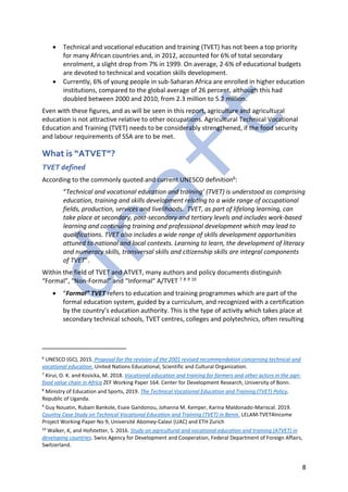 8
• Technical and vocational education and training (TVET) has not been a top priority
for many African countries and, in 2012, accounted for 6% of total secondary
enrolment, a slight drop from 7% in 1999. On average, 2-6% of educational budgets
are devoted to technical and vocation skills development.
• Currently, 6% of young people in sub-Saharan Africa are enrolled in higher education
institutions, compared to the global average of 26 percent, although this had
doubled between 2000 and 2010, from 2.3 million to 5.2 million.
Even with these figures, and as will be seen in this report, agriculture and agricultural
education is not attractive relative to other occupations. Agricultural Technical Vocational
Education and Training (TVET) needs to be considerably strengthened, if the food security
and labour requirements of SSA are to be met.
What is “ATVET”?
TVET defined
According to the commonly quoted and current UNESCO definition6:
“Technical and vocational education and training’ (TVET) is understood as comprising
education, training and skills development relating to a wide range of occupational
fields, production, services and livelihoods. TVET, as part of lifelong learning, can
take place at secondary, post-secondary and tertiary levels and includes work-based
learning and continuing training and professional development which may lead to
qualifications. TVET also includes a wide range of skills development opportunities
attuned to national and local contexts. Learning to learn, the development of literacy
and numeracy skills, transversal skills and citizenship skills are integral components
of TVET”.
Within the field of TVET and ATVET, many authors and policy documents distinguish
“Formal”, “Non-Formal” and “Informal” A/TVET 7 8 9 10
• “Formal” TVET refers to education and training programmes which are part of the
formal education system, guided by a curriculum, and recognized with a certification
by the country’s education authority. This is the type of activity which takes place at
secondary technical schools, TVET centres, colleges and polytechnics, often resulting
6
UNESCO (GC), 2015. Proposal for the revision of the 2001 revised recommendation concerning technical and
vocational education. United Nations Educational, Scientific and Cultural Organization.
7
Kirui, O. K. and Kozicka, M. 2018. Vocational education and training for farmers and other actors in the agri-
food value chain in Africa ZEF Working Paper 164. Center for Development Research, University of Bonn.
8
Ministry of Education and Sports, 2019. The Technical Vocational Education and Training (TVET) Policy.
Republic of Uganda.
9
Guy Nouatin, Rubain Bankole, Esaie Gandonou, Johanna M. Kemper, Karina Maldonado-Mariscal. 2019.
Country Case Study on Technical Vocational Education and Training (TVET) in Benin. LELAM-TVET4Income
Project Working Paper No 9, Université Abomey-Calavi (UAC) and ETH Zurich
10
Walker, K, and Hofstetter, S. 2016. Study on agricultural and vocational education and training (ATVET) in
developing countries. Swiss Agency for Development and Cooperation, Federal Department of Foreign Affairs,
Switzerland.
 