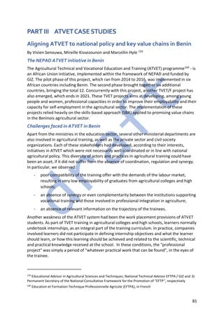 81
PART III ATVETCASESTUDIES
Aligning ATVET to national policy and key value chains in Benin
By Vivien Senouwa, Mireille Kissezounon and Marcellin Hyle 159
The NEPAD ATVET initiative in Benin
The Agricultural Technical and Vocational Education and Training (ATVET) programme160 - is
an African Union initiative, implemented within the framework of NEPAD and funded by
GIZ. The pilot phase of this project, which ran from 2014 to 2016, was implemented in six
African countries including Benin. The second phase brought together six additional
countries, bringing the total 12. Concurrently with this project, another TVET/F project has
also emerged, which ends in 2021. These TVET projects aims at developing, among young
people and women, professional capacities in order to improve their employability and their
capacity for self-employment in the agricultural sector. The implementation of these
projects relied heavily on the skills-based approach (SBA) applied to promising value chains
in the Beninois agricultural sector.
Challenges faced in ATVET in Benin
Apart from the ministries in the education sector, several other ministerial departments are
also involved in agricultural training, as well as the private sector and civil society
organizations. Each of these stakeholders had developed, according to their interests,
initiatives in ATVET which were not necessarily well coordinated or in line with national
agricultural policy. This diversity of actors and practices in agricultural training could have
been an asset, if it did not suffer from the absence of coordination, regulation and synergy.
In particular, we observed:
- poor compatibility of the training offer with the demands of the labour market,
resulting in very low employability of graduates from agricultural colleges and high
schools;
- an absence of synergy or even complementarity between the institutions supporting
vocational training and those involved in professional integration in agriculture;
- an absence of relevant information on the trajectory of the trainees.
Another weakness of the ATVET system had been the work placement provisions of ATVET
students. As part of TVET training in agricultural colleges and high schools, learners normally
undertook internships, as an integral part of the training curriculum. In practice, companies
involved learners did not participate in defining internship objectives and what the learner
should learn, or how this learning should be achieved and related to the scientific, technical
and practical knowledge received at the school. In these conditions, the "professional
project" was simply a period of "whatever practical work that can be found", in the eyes of
the trainee.
159
Educational Advisor in Agricultural Sciences and Techniques, National Technical Advisor EFTPA / GIZ and 3)
Permanent Secretary of the National Consultative Framework for the Promotion of “EFTP”, respectively
160
Education et Formation Technique Professionnelle Agricole (EFTPA), in French
 