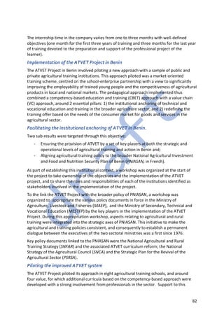 82
The internship time in the company varies from one to three months with well-defined
objectives (one month for the first three years of training and three months for the last year
of training devoted to the preparation and support of the professional project of the
learner).
Implementation of the ATVET Project in Benin
The ATVET Project in Benin involved piloting a new approach with a sample of public and
private agricultural training institutions. This approach piloted was a market-oriented
training scheme, centred on the school-enterprise partnership with a view to significantly
improving the employability of trained young people and the competitiveness of agricultural
products in local and national markets. The pedagogical approach implemented thus
combined a competency-based education and training (CBET) approach with a value chain
(VC) approach, around 2 essential pillars: 1) the institutional anchoring of technical and
vocational education and training in the broader agriculture sector; and 2) redefining the
training offer based on the needs of the consumer market for goods and services in the
agricultural sector.
Facilitating the institutional anchoring of ATVET in Benin.
Two sub-results were targeted through this objective:
- Ensuring the provision of ATVET by a set of key players at both the strategic and
operational levels of agricultural training and action in Benin and;
- Aligning agricultural training policy to the broader National Agricultural Investment
and Food and Nutrition Security Plan of Benin (PNIASAN, in French).
As part of establishing this institutional context, a workshop was organized at the start of
the project to take ownership of the objectives and the implementation of the ATVET
project, and to share the roles and responsibilities of each of the institutions identified as
stakeholders involved in the implementation of the project.
To the link the ATVET Project with the broader policy of PNIASAN, a workshop was
organized to appropriate the various policy documents in force in the Ministry of
Agriculture, Livestock and Fisheries (MAEP), and the Ministry of Secondary, Technical and
Vocational Education (MESTFP) by the key players in the implementation of the ATVET
Project. During this appropriation workshop, aspects relating to agricultural and rural
training were integrated into the strategic axes of PNIASAN. This initiative to make the
agricultural and training policies consistent, and consequently to establish a permanent
dialogue between the executives of the two sectoral ministries was a first since 1976.
Key policy documents linked to the PNIASAN were the National Agricultural and Rural
Training Strategy (SNFAR) and the associated ATVET curriculum reform; the National
Strategy of the Agricultural Council (SNCA) and the Strategic Plan for the Revival of the
Agricultural Sector (PSRSA).
Piloting the improved ATVET system
The ATVET Project piloted its approach in eight agricultural training schools, and around
four value, for which additional curricula based on the competency-based approach were
developed with a strong involvement from professionals in the sector. Support to this
 