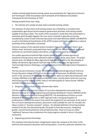 83
market-oriented experimental training system was provided by the "Agricultural Sciences
and Techniques” (STA) Consultation Sub-Framework of the National Consultative
Framework for the Promotion of TVET.
Piloting involved three main steps:
1. The selection of a sample of value chains and pilot training schools.
This selection of value chains and training schools was initiated by a consultant who
proposed key agricultural sectors based on government priorities, and training schools
capable of serving as pilots. The results of the consultant’s study were then presented at a
workshop which brought together the main actors involved in agricultural training,
considered by a team of well-informed executives from both Ministries (MAEP and MESTFP)
as well as the National Coordination of the ATVET project and finally validated by a national
workshop of the stakeholders concerned.
Economic analysis of the selected sectors resulted in the section the value chains: local
chicken meat, local pork, processed sheep meat (esp. for the Tabaski Festival); processed
steamed rice; processed soybean derivatives; and processing meat by-products.
Four public agricultural technical high schools (lycées) and four private agricultural
vocational training centres were selected to pilot training in these value chains. The public
schools were: the Médji De Sékou Agricultural High School (LAMS) in the Municipality of
Allada; the Barienou Agricultural Technical High School in Djougou; the Agricultural
Technical High School in Natitingou; and the Agricultural Technical High School of Kpataba in
Savalou.
The four private institutions include: the KOBERSIDE International Agricultural Technical
Private Education College (CEPTAKI) in the Commune of Kpomassè; the BOUGE training
centre in the commune of Allada; the Research Centre, Kpanroun Agricultural Education and
Training (CREFAA) in the Municipality of Abomey-Calavi, and the Dassa Centre for Learning
and Entrepreneurial Training (CAFE) Dassa in the Municipality of Dassa-Zoumé. CREFAA
and CAFE are diocesan training centres.
2. Designing CBET curricula for the selected value chains
The five selected CVAs were the subject of curriculum development entrusted to the
National Institute of Training Engineering and Capacity Building for Trainers (INIFRCF) of the
Ministry in charge of vocational training (MESTFP). The development of these curricula
followed all the steps required in a CBET approach with a strong participation of
professionals in each of the sectors from which the targeted VC are extracted. At the end of
the curriculum development process, documents made available for each VC included: the
labour market or “business situation” analysis; the detailed definition of training modules
related to the job; the educational guide; the guide to learning resources, integrating
gender, environmental protection and entrepreneurship. These curricula are called
"additional" because they complement the study programs already in force in the pilot
institutions.
3. Organizing practical internships
The company internship has been reorganized to place the company at the heart of the
technical and vocational education and training system. To do this, particular attention has
 