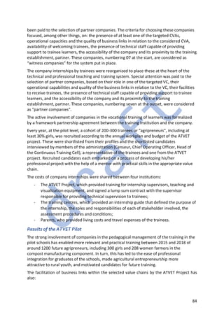 84
been paid to the selection of partner companies. The criteria for choosing these companies
focused, among other things, on: the presence of at least one of the targeted CVAs,
operational capacities and the quality of business links in relation to the considered CVA,
availability of welcoming trainees, the presence of technical staff capable of providing
support to trainee learners, the accessibility of the company and its proximity to the training
establishment, partner. These companies, numbering 07 at the start, are considered as
“witness companies” for the system put in place.
The company internships by trainees were reorganized to place these at the heart of the
technical and professional teaching and training system. Special attention was paid to the
selection of partner companies, based on their role in one of the targeted VC, their
operational capabilities and quality of the business links in relation to the VC, their facilities
to receive trainees, the presence of technical staff capable of providing support to trainee
learners, and the accessibility of the company and its proximity to the training
establishment, partner. These companies, numbering seven at the outset, were considered
as "partner companies".
The active involvement of companies in the vocational training of learners was formalized
by a framework partnership agreement between the training institution and the company.
Every year, at the pilot level, a cohort of 200-300 trainees or “agripreneurs”, including at
least 30% girls, was recruited according to the annual workplan and budget of the ATVET
project. These were shortlisted from their profiles and the shortlisted candidates
interviewed by members of the administration (Censeur, Chief Operating Officer, Head of
the Continuous Training Cell), a representative of the trainees and one from the ATVET
project. Recruited candidates each embarked on a process of developing his/her
professional project with the help of a mentor with practical skills in the appropriate value
chain.
The costs of company internships were shared between four institutions:
- The ATVET Project, which provided training for internship supervisors, teaching and
visualization equipment, and signed a lump sum contract with the supervisor
responsible for providing technical supervision to trainees;
- The training centres, which provided an internship guide that defined the purpose of
the internship, the roles and responsibilities of each of stakeholder involved, the
assessment procedures and conditions;
- Parents, who provided living costs and travel expenses of the trainees.
Results of the ATVET Pilot
The strong involvement of companies in the pedagogical management of the training in the
pilot schools has enabled more relevant and practical training between 2015 and 2018 of
around 1200 future agripreneurs, including 300 girls and 208 women farmers in the
compost manufacturing component. In turn, this has led to the ease of professional
integration for graduates of the schools, made agricultural entrepreneurship more
attractive to rural youth, and motivated candidates for future training.
The facilitation of business links within the selected value chains by the ATVET Project has
also:
 