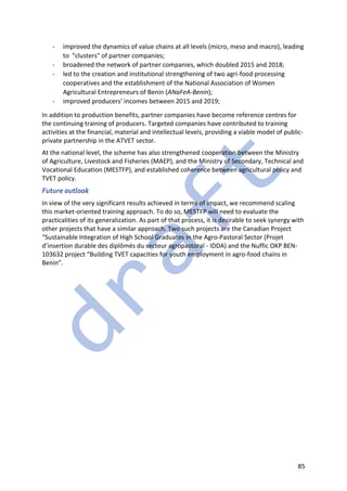 85
- improved the dynamics of value chains at all levels (micro, meso and macro), leading
to "clusters" of partner companies;
- broadened the network of partner companies, which doubled 2015 and 2018;
- led to the creation and institutional strengthening of two agri-food processing
cooperatives and the establishment of the National Association of Women
Agricultural Entrepreneurs of Benin (ANaFeA-Benin);
- improved producers' incomes between 2015 and 2019;
In addition to production benefits, partner companies have become reference centres for
the continuing training of producers. Targeted companies have contributed to training
activities at the financial, material and intellectual levels, providing a viable model of public-
private partnership in the ATVET sector.
At the national level, the scheme has also strengthened cooperation between the Ministry
of Agriculture, Livestock and Fisheries (MAEP), and the Ministry of Secondary, Technical and
Vocational Education (MESTFP), and established coherence between agricultural policy and
TVET policy.
Future outlook
In view of the very significant results achieved in terms of impact, we recommend scaling
this market-oriented training approach. To do so, MESTFP will need to evaluate the
practicalities of its generalization. As part of that process, it is desirable to seek synergy with
other projects that have a similar approach. Two such projects are the Canadian Project
“Sustainable Integration of High School Graduates in the Agro-Pastoral Sector (Projet
d’insertion durable des diplômés du secteur agropastoral - IDDA) and the Nuffic OKP BEN-
103632 project “Building TVET capacities for youth employment in agro-food chains in
Benin”.
 